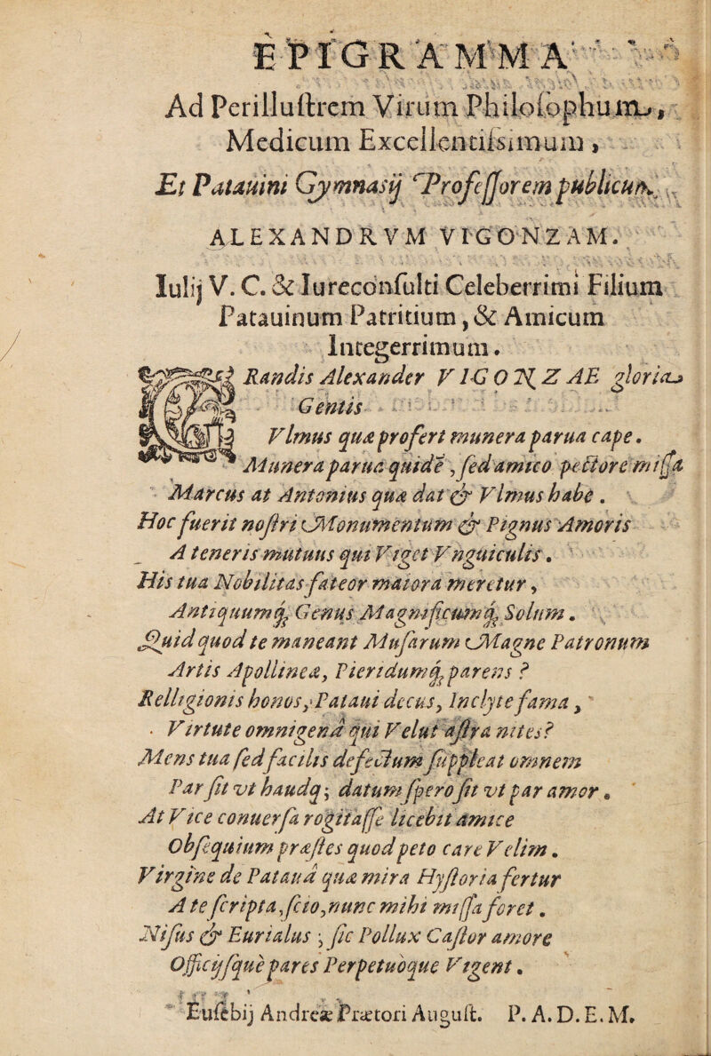 Ad Perilluftrem Virum Philoiophum_>, Medicum Excellennlsnnum» *> fi. \ . v , . f; Et Patauini Gjymnasij rProfeJJore/n publku/h. AX EXANDRVM VIG GN Z A M. Iulij V. C.&Iureconfulti Celeberrimi Filium Patauinum Patritium, & Amicum Integerrimum. Randis Alexander VIG 0 71Z AB Aoria-» . % * ^ G entis Vlmus qua profert munera, parua cape. Munera parua quid e fedamico pectore m/ffa Marcus at Antonius qua darer VImus habe . Hoc fuerit nojlri CMionumcnlum gr Pignus Amoris A teneris mutuus qui Viget Vnguieuhs • His tua Nobilitas fateor maiora meretur, A ntiquum rf G mus Magmfcmn cp, Solum. jfuid quod te maneant Mufarum CMagne Patronum Artis Apollinea, Picridumq? parens ? Relhgioms honos, Pataui decus. Inclyte fama, • Virtute omnigena qui Velut ajiya nites? Mens tuafed facilis defecium fiippieat omnem Par fit vt haudq; datum/perofit vt par amor« At Vice conuerfa rogiiaffe licebit amice obfiquium pr&fies quod peto care Velim . Virgine de Pataud qua mira Hyf oria fertur A te fcriptafcio,nunc mihi miffa foret. Nifus & Eurialus j fic Pollux Caflor amore Offtcijfque pares Perpetuoque Vigent. j l <■ Jv V Eu it bi j And re se Pra: tori A u gu it. P. A. D. E. M»