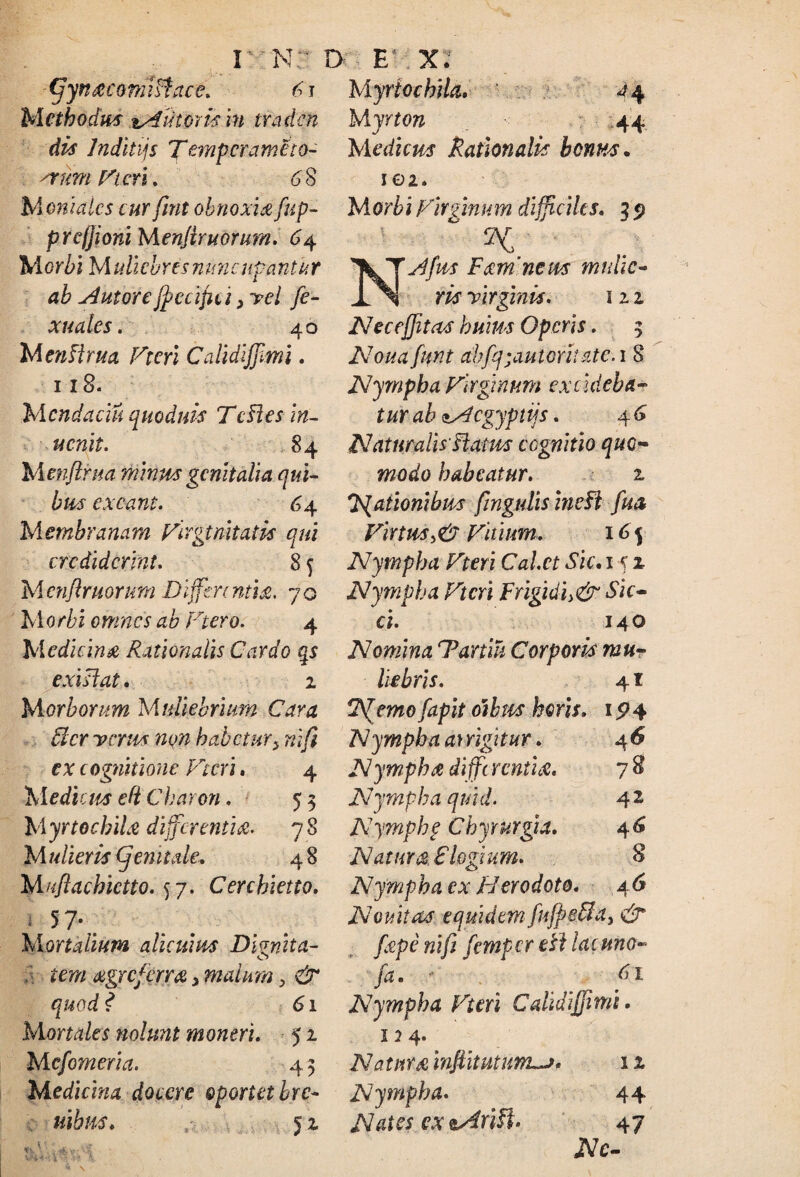 (ffyn&co niiftace. 61 Methodus sAutms m traden dis Jnditijs Tanpcramcto- ^rum Vteri. 68 Myriochila. ^4 Myrton 44 M edum Rationalis bonus. 102. Monialcs cur ftnt obnoxia fup- prefjioni Menjtruorum. 64 Morbi Mulicbresnuncutantur ab AntoreJfccijici, vel fe- xuales. 40 M enflrua Vteri CalidiJJimi. 118. Mcndaciu quoduis TcHes in- ucnit. 84 Menftrua minus genitalia qui¬ bus exeant. 64 Membranam Virginitatis qui crediderint. 8 f Mcnftruorurn Differentia. 70 M0rbi omnes ab Ftero. 4 Medicina Rationalis Cardo qs exislat. 2 Morborum Muliebrium Cara 5lcr verus non habetur> nifi ex cognitione Vteri. 4 Mediem efi Charon. 5 3 M yrtochiU differentia. 78 Mulieris (femtale. 4 8 M/iflachictto. 57. Cerchietto. 1 5 7-,. Mortalium alicuius Dirnita- o 6 rem xgreferra 3 malum > & quod ? 61 Mortales nolunt moneri. 52 Mcfomeria. 43 Medicina docere oportet bre- uibus. 1 ' 'C- 52 <7;. Morbi Virginum difficiles. 3 5) 2^ ' ■ Ty^/kr Fxm news mnhc- m virginis. 12 2 Nec effit as huius Operis. 3 A7o/^tftfgt ahfq;autoritatc. 1 8 Nympha Virginum excideba¬ tur ab ^Aegyptiis. 4 6 Naturalis-flatus cognitio quo¬ modo habeatur. 2 'Rationibus fingtdis ineft fua Virtus,6' Vitium. 165 Nympha Vteri Calet Sic. 1 5 2 Nympha Vteri Frigidi>& Sic¬ ci. 140 Nomina rPaniu Corporis mu¬ liebris. 41 Remofapit otbtts heris. 15*4 Nympha arrigitur. 46 Nympha diffc r enti A. 7 8 Nympha quid. 4 2 Nymphf Chyrurgia. 46 Natura Clogium. 8 Nympha cx Herodoto. 4 6 Novitas equidem fufpe&a3 & fxpenifi femperetl lacuno- fa. - ^ 61 Nympha Vteri Caiidiffimi. 124. Natnr&inftitutuffL-j. 12 Nympha. 44 Nates ex tArifi. 47 JVc-