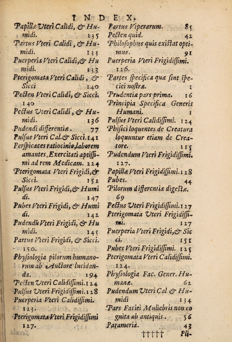 - t N D E B Tapltta Vteri Calidi, & Hu ¬ mi di. ||3 5 Tartus Pteri Calidi, & Hu¬ mi di. 133 Puerperia Ptcri Calidi,& Hu midi. 13 y Pterigomata Pteri Calidi, & Sicci 140 Tetten Ptcri Calidi, & Sicci. 140 Pedius Vteri Calidi', & Hu- midi. \$6 Pudendi differentia. 77 Pulfus Ptcri Cal.&Sicci. 141 Perjpicaces ratiocinio,labor em amantes .Exercitati aptijfi- mi ad rem Medicam. 224 ■Pterigomata Ptcri f rigidi,& Sicci. 1 51 Pulfus Ptcri Frigidi,& Humi di. 147 Pubes Ptcri Frigidi, & Humi di. 142 Pudendu Pteri Frigidi, & Hu midi. 14 f Partus Ptcri Frigidi, & Sicci. -150. Phyfiologia pilorum humano¬ rum ab *A uti ore lucidan¬ da. 194 Tctlen Vteri Calidifjimi. 124 Pulfus Vteri Frigidijjimi. 118 Puerperia Ptcri Calidijjimi. 123. : •’ Pterigomata Ptcri Frigidijjimi 127. Partus Piper arum. 8 f PeElcn quid. 41 cPbilofopbus quis exi fi at opti¬ mus. 91 Puerperia Pteri FrigidifJimL 116. ‘Partes jpecifica qua fint ffc- cici noflra. 1 'Trudentia pars prima. 16 Trincipia Specifica Generis Humani. 1 Pulfus Ptcri Calidijjimi. 12 4 Thifici loquentes de Creatura loquuntur etiam de Crea¬ tore, 11 ^ Tudcndum Ptcri Frigidijjimi• 127. Papilla pteri Frigidijjimi. 12 8 Pubes. 44 Tilorum differ emi a digefia. 69 Petlus Vteri Frigidijimi. 127 Pterigomata Vteri Frigidijji¬ mi. 127 Puerperia Pteri Frigidi,& Sic ci. 151 Pubes Pteri Frigidijjimi. 12 f Pterigomata Pteri CalidiJJimh 12 4* Phyfiologia Fac. Gener. Hu¬ mana. 61 Pudendum Vteri Cal & Hu- midi 13 4 Tars Faciei Muliebris non co gnita ab antiquis. 5. i Paxameria. 45 ttttt !