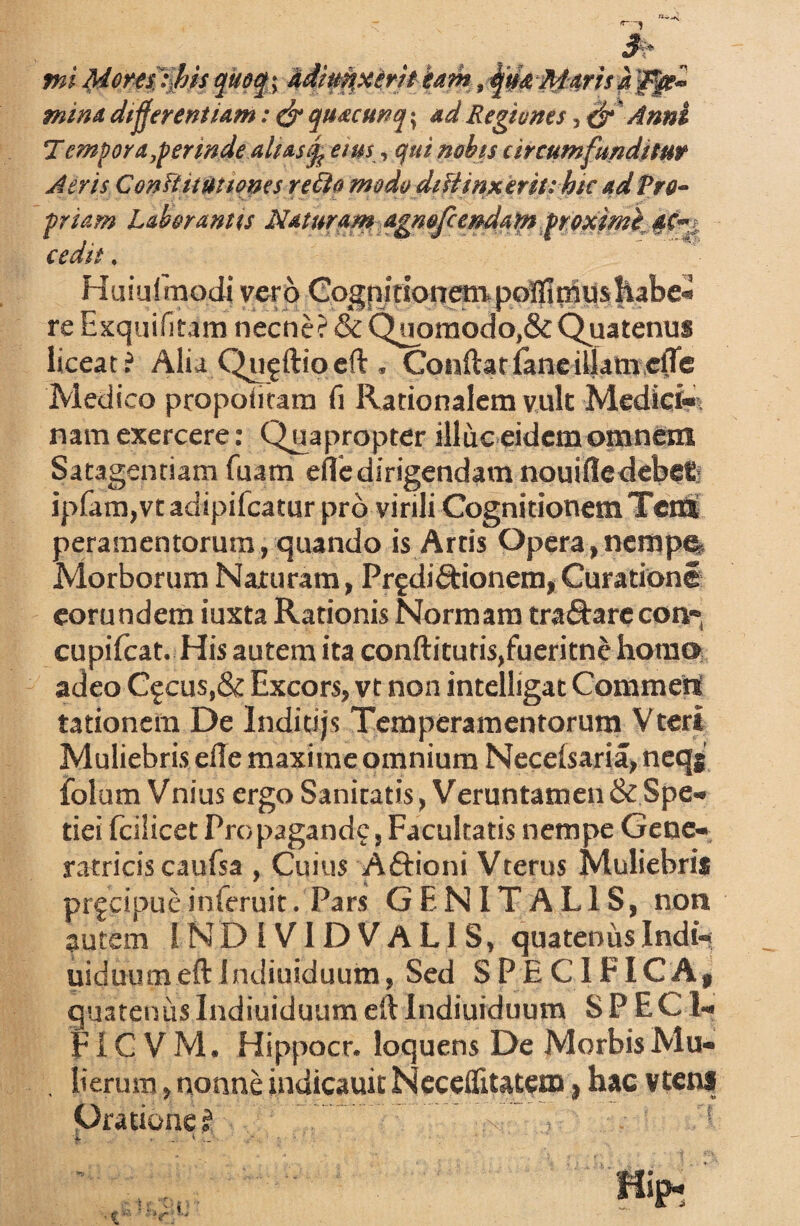 mina differentiam: & quacunq\ ad Regiones, & Anni T empor a,perinde alias % eius,, qui nobis circumfunditur Aeris ConTtituttones refto modo difiinxerit; hic ad tre- priam Laborantis Naturam agnofcendam proximi 4C~: cedit. Huiufmodi vero Cogqitsorremvpotfimushabe- re Exquifitam necne? & Quprnodo,& Quatenus liceat ? Alia Qujftioeft. Conftarfaneiljamefle Medico propotiram fi Rationalem vult Medici¬ nam exercere: Quapropter illuc eidem omnem Satagendam fuam eflc dirigendam nouiflcdebefc ipfam,vt adipifcatur pro virili Cognitionem Terti peramentorum, quando is Artis Opera , nempft. Morborum Naturam, Pr^didtionem,Curatione eorundem iuxta Rationis Normam tranare con» cupifcat. His autem ita conftitutisjfucritne homo adeo Qcus,& Excors, vt non intelligat Commert tationem De Inditijs Temperamentorum Vteri Muliebris efle maxime omnium Necelsaria, ncqj folum Vnius ergo Sanitatis, Veruntamen &Spe- tiei fcilicet Propagand?, Facultatis nempe Gene¬ ratricis caufsa , Cuius Aftioni Vterus Muliebris prfcipueinteruit. Pars GENITALIS, non autem IND 1VIDVAL1S, quatenus Indi- uiduumeft 1 ndiuiduum, Sed SPECIFICA, quatenusIndiuiduum eftIndiuiduum SPECI- F1C V M. Hippocr. loquens De Morbis Mu¬ lierum , nonne indicauit Neceflitatem, hac vtens Oratione? ^ 1