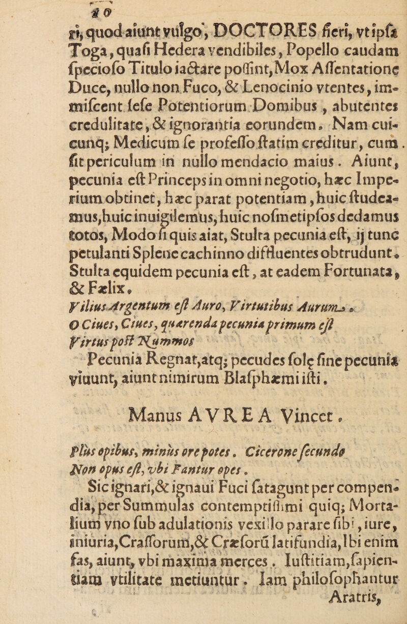 ri, quod aiunt vulgo, DOCTORES fieri, vtipfa Toga,quafi Hedera vendibiles, Popello caudam fpcciofo Titulo ia&are po(fint,Mox Aflentatione Duce, nullo non Fuco, & Lenocinio vtentes, im- milcent lefe Potentiorum Domibus, abutentes credulitate,& ignorantia eorundem. Nam cui- cunq; Medicum Ce profeflb ftatim creditur, cura. fit periculum in nullo mendacio maius. Aiunt, pecunia cft Princeps in omni negotio, hsec Impe¬ rium obtinet, harc parat potentiam, huic Audea¬ mus,huic inuigtlemus, huic nofmetipfosdedamus lotos, Modo fi quis aiat, Stulra pecunia eft, ij tunc petulanti Splene cachinno diffluentes obtrudunt. Stulta equidem pecunia cft, at eadem Fortunata, & Felix. ViliusArgentum eft Auro, Virtutibus Aurums, O Ciues, Ciues, putrenda pecunia primum eft firtus poft T^ummos Pecunia Regnat,atq; pecudes folj finepecuni* fluunt, aiunt nimirum Blafpherai ifti. Manus A V R E A Vincee, Plus opibus, minus ore potes. Cicerone fecundo ffon opus eft, vbi Fantur opes. Sic ignari,& ignaui Fuci latagunt per compen¬ dia, per Summulas contemptithmi quiq; Morta¬ lium vno fub adulationis vexillo parare fibi, iure, gniuria,CrafTorum,& Creforu latifundia,Ibi enim fas, aiunt, vbi maxima merces. Iuftitiam,fapien- siaqj volitate metiuntur . Iam philofophantur Aratris,