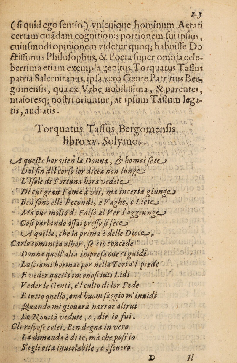 ._ \ _ M ( fi quid ego fentio) vrucuique hominum Aetati certam quadam cognitionis portionem fqi ipfius, cuiufmodi opinionem videtur quoqj habuiiTe Do ftiflimus Philofophus, &C Paeta fuper omnia cele¬ berrima etiam cxemp!ageqitqs.Torq«stHS Taflus patria Salernitanus, ipfa vero Gente Patritius Be% gomenfis, qua ex Vrbe nobili (lima, §c parentes, roaioresq; noftrioriuntur, at ipfum Taflura lega¬ tis , audiatis. Torquatus TafTqs Bergoraenfis Itbroxv, Solymos« %s$ que fi e hor vien laDonna, fr hornaefetes jjal fin dll torfo l.of drcea non Iunges V ) fide di Fortuna hora y edet es Bi cuigran Fama k voi, m& incertagi unges - Benfino elle Pecptede, i V aghe, e Laetes Ma pur molio d' Falfb al Fer d aggtunges ■ Co(t pariando ajfaiprejfofifec<s que IU, che U prima e delle Diecgs p Carlo c ominei a albor >fe ctb concede Donna qwilpalta imprefitoue ciguidi : Lafhami hormaifor mllk Terra’1 pigde E ve der qtteFH tmonofcmii Lidi V eder le Genti, et culto di lor Fede E tutto qnelloy ondhuom faggio m inmdi Jfijiwdomigtouarh narrar aitrui > : Le licuit a vedute, e, dir io fui. Git rtjpofe colee, Ben d?gna in vero La demanda e de te, ma che pofiiio Xeg/i oHa imuolabek , e ,feu ero >■ , t ‘ P 7/