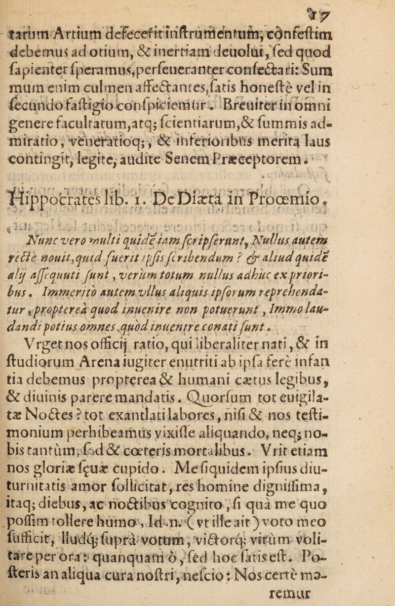 tarum'Artium defeceritiriftrutii'c?nfum;xdnfe{Hm debemus ad otium, & inerriam deuolui , fed quod fapiciitcrfpcramu5,perfeucrantpr-confc^iaf:i: Sum mum enim culmen afFeftantes,iatis honefte vel in fecundo faftigfocdnipfcicmiir-* Breuiterin omni genere facultatum,atqj fcieniiarum?& fummis ad¬ miratio , v£neratidq;, & inferioi tbtts merita laus contingit, legite, audite Senem Praeceptorem* ippocrates lib. i. De Dixta in Prooemio Nunc vero multi quid et am fer ipferunt f Nullus autem redi e nouit^qutd fuerit /fjisfer tbendum ? & aliud quidt alij ajjequuti funt, verum totum nullus adhuc ex priori- hus, Immerito autem vltus aliquis ip forum r eprehenda¬ tur , proptere a quod tnuenire non potuerunt yImmo lau¬ dandi potius omnes,quod inuenne conati funt» Vrget nos offici) ratio,quiiiberaliternati,& in ftudiorum Arena iugiter enutriti ab ipfa Fere infan tia debemus propterea& humani caetus legibus* &diuints parere mandatis. Quorfum toteuigila- tas Noftes ? tot exantlati labores, mfi & nos tefti- monium perhibeamus vixi fle aliquando, neq; no¬ bis tantum;fod& coeteris mortalibus* Vritetiam nos gloria f^ua? cupido. Mefiquidem ipfius diu¬ turnitatis amor follicitat, res homine digniffima, itaq; diebus, ac no&ibus cognito, fi qua me quo poffim tollere humo vId m. ( vt ille ait) voto meo fufficit, llud<^fupfa vdtnm rvi£Forq; viriim voli¬ tare per ora: quanquam 6, fed hoefittiseft. Po~ fterb an aliqua cura noftri, nefcio: Nos certe me¬ remur