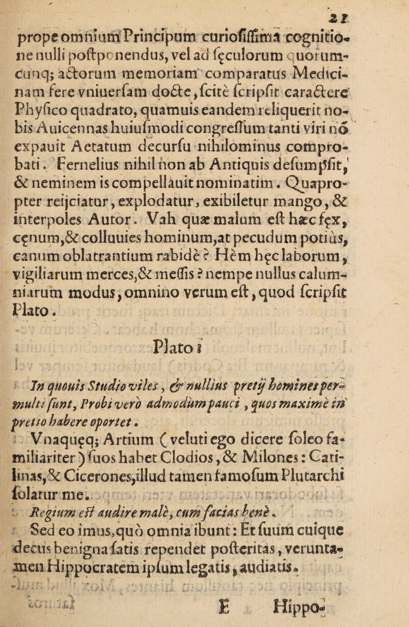 21 prope omnium Prineipum curiofiflitm cognitio¬ ne nulli poftpe nendus, vel ad foculorum quoruna- cuuqj actorum memoriam comparatus Medvci- nam iere vniuerfam do£te,fcite (cripfit caratterc Phylleo quadrato, quamuis eandem reliquerit no¬ bis Auicennas huiuimodi congreflum tanti viri no expauit Aetatum decurfu nihilominus compro¬ bati . Fernelius nihil non ab Antiquis defumpfit,' & neminem iscompellauitnominadm. Quapro¬ pter reijciatur,explodatur, exibiletur mango,& interpoles A utor. Vah quar malum efthatcffx, cfnum,& colluuies hominum,at pecudum potius, canum oblatrantium rabide ? Hem h^c laborum, vigiliarum merces,& medis ? nempe nullus calum¬ niarum modus,omnino verumeft,quod fcripfit Plato. Plato i f „ . . ,, In quouis Studio viles, & nullius freti/ homines fer~ multffhnt. Probi vero admodum fauci, quos maxime in pretio habere oportet. Vnaqujq; Artium (velutiego dicere {oleo fa¬ miliariter ) fuos habet Clodios, & Milones: Cati- linas,ck Cicerones,illud tamen famofum Plutarchi iolaturme. Regium efi audire male, cum facias bene. Sed eo imus,quo omnia ibunt: Et fuum cuique decus benigna fatis rependet pofteritas, verunta- men Hippocratem ipf uin legatis» audiatis. Hippo- jf,.L v di. V*-