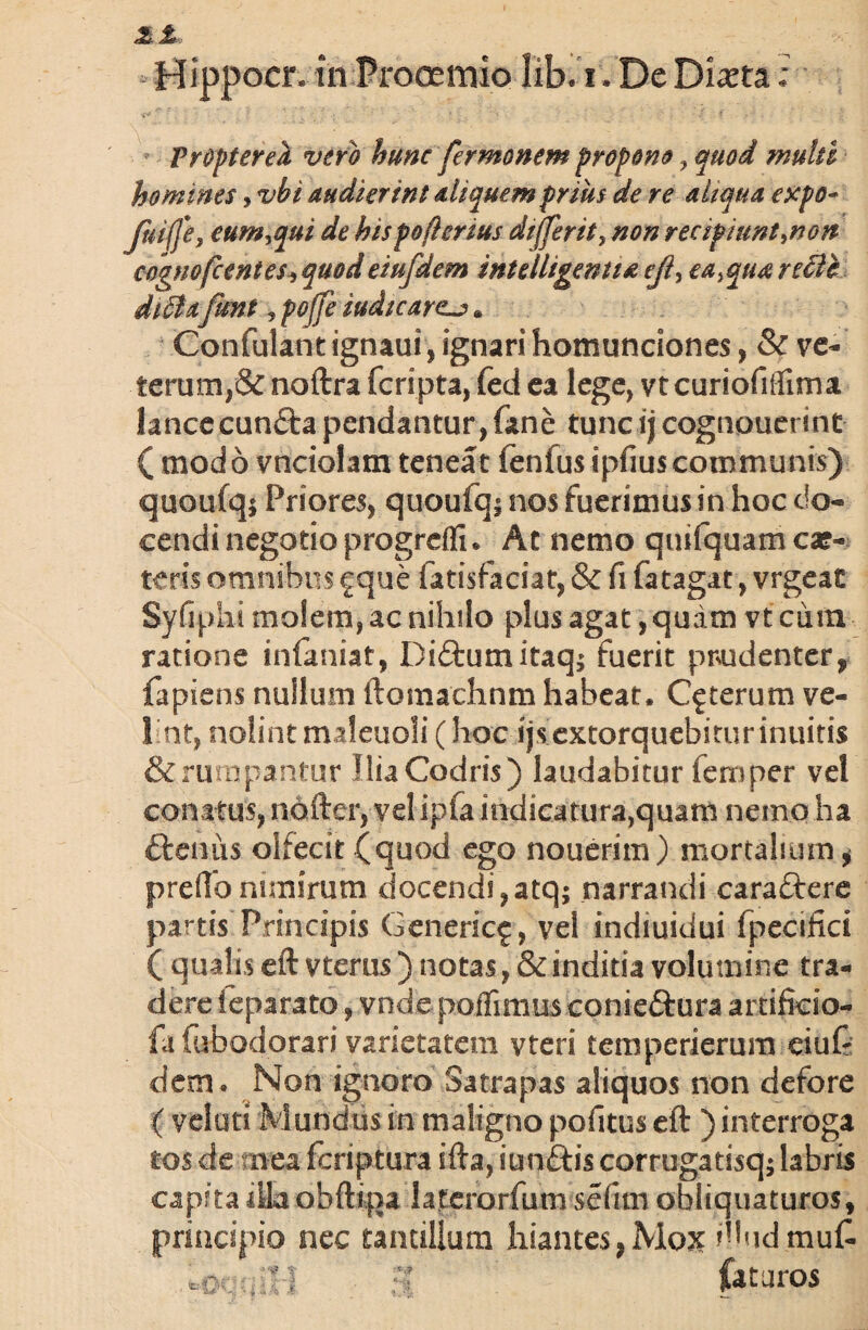 Mippocr, in Prooemio lib. i. De Di^ta: Propter ea vero hunc fermonem propono , quod multi homines, vbi audierint aliquem prius de re aliqua erepo- Jhi(J'e, eum,qui de his poflcrius differ it, non recipiunt,non cognofccntes, quod eiufdem intelligentia eji, ea, qua recte diffiafrnt, pojfe iudtcarcj) * Confulant ignaui, ignari homunciones, & ve¬ terum,& noftra fcripta, fed ea lege, vtcuriofiflima lancecunffca pendantur, fane tunc ij cognouerint ( modo vnciolam teneat fenfus ipfius communis) quoufq* Priores, quoufq; nos fuerimus in hoc do¬ cendi negotio progredi . At nemo qmfquam ca?- teris omnibus f que fatisfaciat, & fi fatagat, vrgeac Syfiphi molem, ac nihilo plus agat, quam vt cum ratione infamat, Di&uinitaq; fuerit prudenter, fapiens nullum ftomachnm habeat. Ceterum ve¬ lint, nolintmaleuoli(hoc ijs extorquebitur inuitis & rumpantur UiaCodris) laudabitur fernper vel conatus, nofter, velipfa indicatura,quam nemo ha ftemis olfecit (quod ego nouerim) mortalium* preffo nimirum docendi,atq; narrandi caraftere partis Principis Genericf, vel indiuidui fpecifki ( qualis eft vterus ) notas, & inditia volumine tra¬ dere ieparato, vnde poffimus conieftura artifkio- fa fubodorari varietatem vteri temperierum eiuf* dem . Non ignoro Satrapas aliquos non defore ( velati Mundus in maligno politus eft ) interroga tos de mea feriptura ifta, iunftis corrugatisq; labris capita lUaobftipa laterorfum sefun obliquaturos, priacipio nec tantillum hiantes,Mox Wudmufc