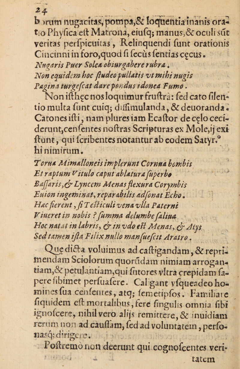 «2 ep h >rutn nugacitas,pompa,& loqfuetitla inanis ora* tio Phyfica elt Matrona, eiufq; manus3& oculi sue veritas perfpicuuas, Relinquendi funt orationis Cincinni in foro,quod fi fecus fentias cgcus . Nubaris Puer Solea obturgabere rubra. Non equidem hoc fludeo pullatis vt mihi nugis Pagina turgefcat dare pondus idonea Fumo. Non ifth^c nos loquimur fruftra: fed cato filen- tio multa funt cuiq; diffimulanda, & deuoranda * Catones ifti, nam plures iam Ecaftor dec^lo ceci- derunttcenfentes noftras Scripturas ex Mole,ij exi ftunt, qui feribentes notantur ab eodem Satyri hi nimirum. Torna Mimalloneis implerunt Cornua bombis Et raptum Vitulo caput ablatura fuperbo B affaris y& Lyncem Menas flexura Corymbis Eaton ingeminat, reparabilis adfonat Echo. Hac fierent ,fl Tefliculi vena vlla Paterni Vitier et in nobis ffumma delumbefaliua, Hoc natat in labris, & in vdo eH Menas, & Atys Sed tamen tfla Filix nullo manfluefcit Aratro. Qu^difta voluimus ad caftfgandam , & repri¬ mendam Sciolorum quoriidam nimiam arrogan* tiam,& petulantiam,qui fotores vitra crepidam fo» pere fiibimet perfoaforc. Cal gant viqueadeo ho« mines foa cenfentes, atq* (cmetipfos. Familiare fiquidem eft mortalibus,fere fingulis omnia fibi ignofeere, nihil vero alijs remitrere,& inuidiam rerum non ad cauflam, fed ad voluntatem , perfo* iiasq; dirigere. Poftremo non deerunt qui cognofcentes veri- * ' ■ * * tatem