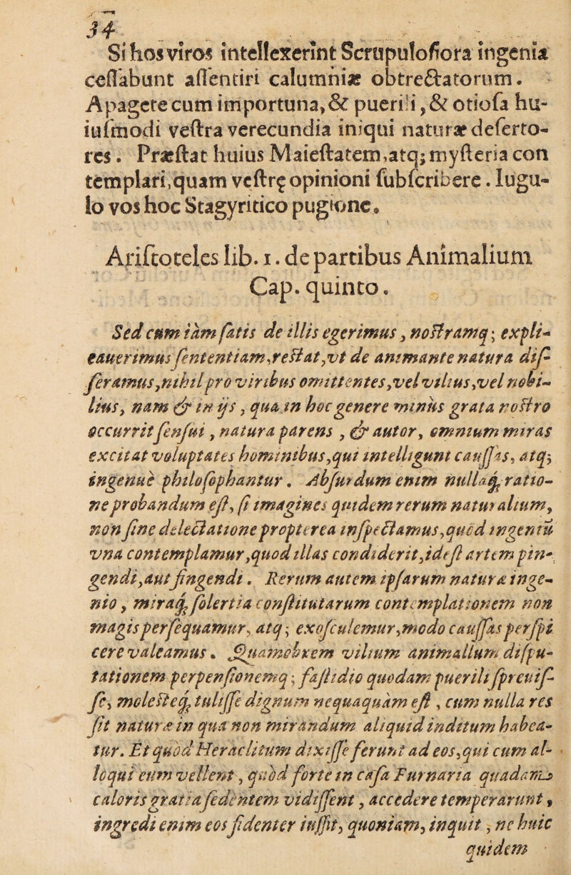 Si hos viros intellexerint Scrupulofiora ingenia ceflabunt aflentiri calumnias obtreftatornm. Apagctecumimportuna*& puerili otiofa hu- iuimodi veftra verecundia iniqui naturae deferto- res. Prasftat huius Maieftatem,atqjmyftersa con tcmplari,quam veftr? opinioni fubfcribere. Iugu« lo vos hoc Stagyritico pugione Ariftoteles lib. i. de partibus Animalium ■ Cap. quinto. Sed cum tam fatis de illis egerimus, noflramq; expli- tautrtmm fententiam,reflatyvt de ammante natura dif feramus ynihil pro viribus omittentes yvelvtltus^vel nobi¬ lius y nam & in ijs 9 quam hoc genere miniis grata tiofiro Occurrit fenfuiy natura parens y & autory omnium miras excitat voluptates hominibusyqui intelliguni caujjks, atqy ingenue philofophantur. Abfui dum enim ntdUfy ratio¬ ne probandum efl, fi imagine* quidem rerum natui alium, non fine ddeclatione propterea mfpe flamus yquod ingenti vna contemplamur yquodillas condiderit jdefl arttm pin- gendiyautfingendi. Rerum autem ipfarum natura inge¬ nio , mtraq,folertia confiitutarum contemplationem non magis perfequamury atq • exofculemur ymcdo cauffas perfpi cere valeamus. ^udfndbrem vilium animalium di (pu¬ tati onem perpenfonemq; fajltdio quodam puerili fpreuif fcy moleftef tulilfe dignum nequaquam eft , cum nulla res ft natur & in qu&non mirandum aliquid inditum habea¬ tur, Et quod Heraclitum dixifje ferunt adeosyqui cum al¬ loqui eum vellent, quod forte tn cafa Furnaria quadamj> caloris grati afedent em vidiffent y accedere temperarunt 9 ingredi emm eosfdent er in fit, quoniam, inquit, nc huic quidem ■