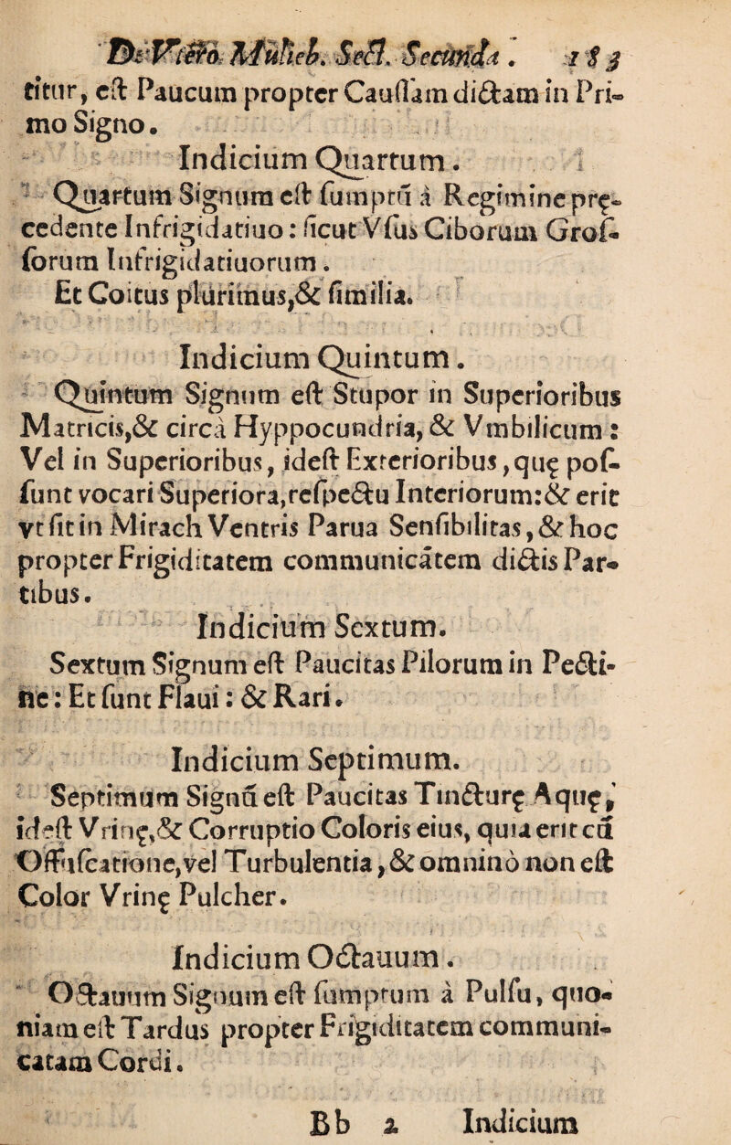 citur, eft Paucum propter Caudam di&am in Pri¬ mo Signo. Indicium Quartum. ■ Quartum-Signum eft fomptu .i Regimine pro¬ cedente Infrigidatiuo: fient Vius Ciborum Grof« forum lufrigidatiuorum. Et Coitus plurimus,& fimilia. Indicium Quintum. Quintum Signum eft Stupor in Superioribus Matricis,& circa Hyppocundria, & Vmbilicum: Vel in Superioribus, ideft Exterioribus ,qu^ poG- font vocari Superiora,refpe&u Interiorum:&eric Vt fit in Mirach Ventris Parua Senfibilitas,&hoc propter Frigiditatem communicatem diftis Par¬ tibus. - Indicium Sextum. Sextum Signum eft Paucitas Pilorum in Peni¬ ne: Et funt Flaui: & Rari. Indicium Septimum. Septimum Signa eft Paucitas Tmdturf Aquf,’ ideft Vrino,& Corruptio Coloris eius, quuerited ‘Gffii(catrone,V«l Turbulentia ,&omnino non eft Color Vrino Pulcher. Indicium Odtauum. O&auum Signum eft fumprum a Pulfu, quo¬ niam eft Tardus propter Frigiditatem communi¬ catam Cordi.