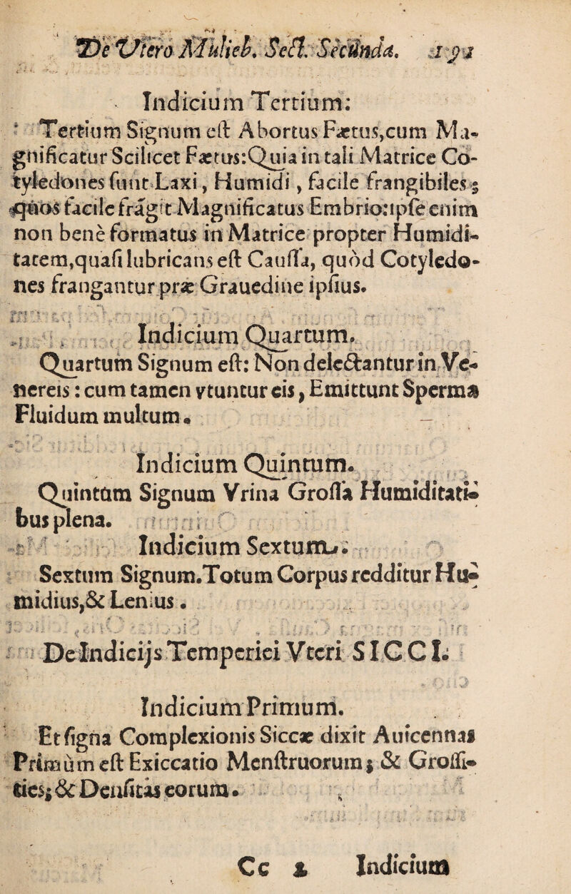 * Tertium Signum eft Abortus Factus,cum Ma¬ gnificatur Scilicet F«ms:Quia in tali Matrice Co¬ tyledones funt Laxi, Humidi, facile frangibiles^ <qiu>s tacileiragft Magnificatus Embrioupfecnim non bene formatus in Matrice propter Humidi* tacem,quafi lubricans eft Caufia, quod Cotyledo¬ nes frangantur pri Graucdine ipfius. A > A * • • ' \ . '•» . Indicium Quartum. Quartum Signum eft: Non delebantur in Ve¬ nereis : cum tamen ytuncur eis, Emittunt Sperm» Fluidum multum. - * 3 i e?v % ... * % v ■; •7 i. ^ .? - • „ - . .t - T . . ; “ ... 1 • • . « ...£ Indicium Quintum. Quintum Signum Vrina Grofla Humiditatt® bus plena. » u Indicium Sextunru; Sextum Signum.Totum Gorpus redditur Hu« midius,& Lenius. K. • l . ,, ■ \ ’ - ’ . j| < : f r f ' ‘ ■■ De Indicijs Temperiei Vtcri SICCI; w : ' - . Oi-.J Indicium Primum. Et ligna Complexionis Siccat dixit Aufcenna* Primum eft Exiccatio Mcnftruorum j & Grofli- tics* &Denfius eorum. , Cc % Indicium