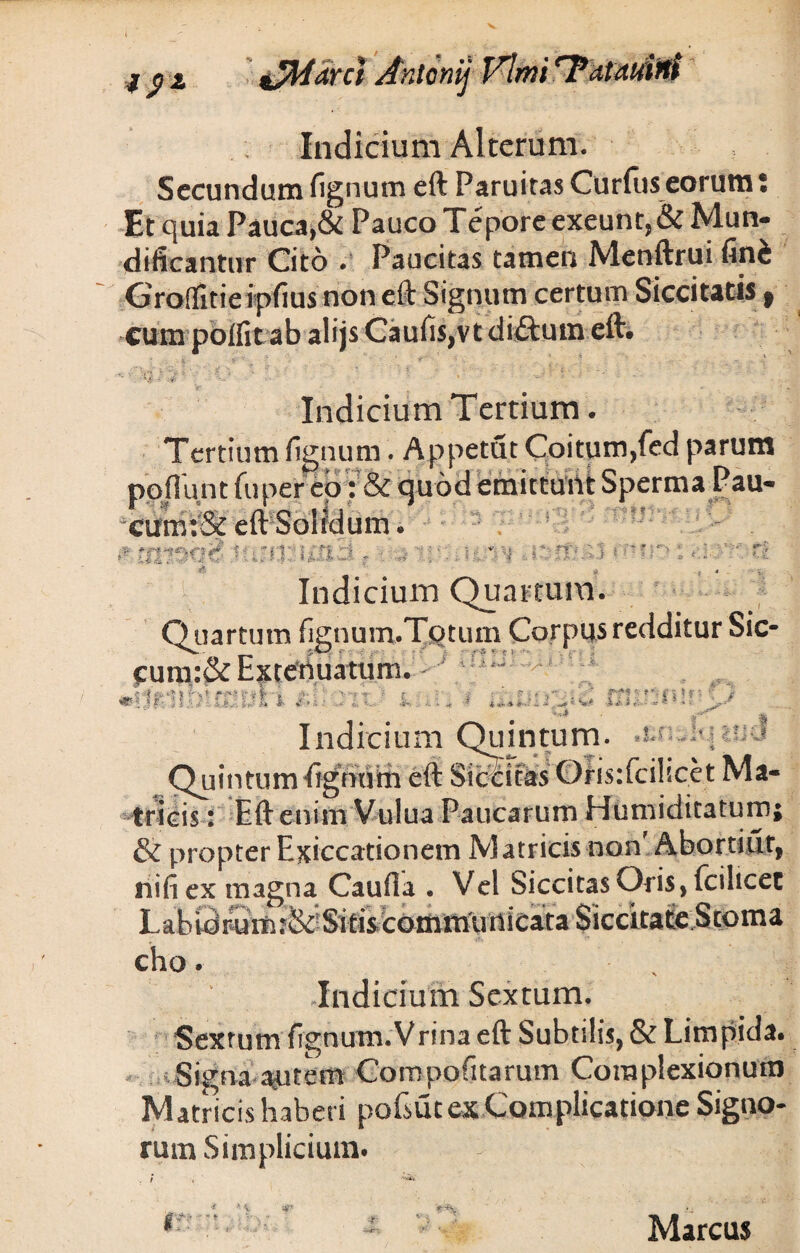 ifMarci Anlonij Vlmi ‘Tatuuirtt Indicium Alterum. Secundum fignum eft Paruitas Curius eorum; Et quia Pauca,& Pauco Tepore exeunt, & Mun- difieantur Cito . Paucitas tamen Menftrui fini Groflfitie ipfius non eft Signum certum Siccitatis t cum polfit ab ali js Cauiis,vt di£tum eft. . ; * -t ' 1 .• • * ' , ...i ¥ 'i % ~* ■ ' 11 * - ' Indicium Tertium. Tertium fignum. Appetat Coitum,fed parum poflunt fuper eo : & quod emittunt Sperma Pau- cum:& eft Solidum. - tirmcf furo: i&cid r ■. *»r, v** .advdf Indicium Quartum. Quartum fignum.TQtum Corpus redditur Sic- cum:&Extenuatum. * ai _ Jt '■ W ># f ;!' —QM • i Indicium Quintum. .enjivuuu Quintum fignum eft Stcdcas Oris:fcilicct Ma¬ tricis : Eft enim Vulua Paucarum Humiditatum; & propter Exiccationem Matricis non'Abortiat, nifi ex magna Caufia . Vel Siccitas Oris, fcilicec Labidruift:&-Sife Siccitate Stoma cho. , Indicium Sextum. Sextum fignum.Vrina eft Subtilis, & Limpida. ^Signa aptem Compotitarum Complexionum Matncis haberi pofsut ex Complicatione Signo¬ rum Simplicium. * * ^ * * ■ . , -|r Marcus