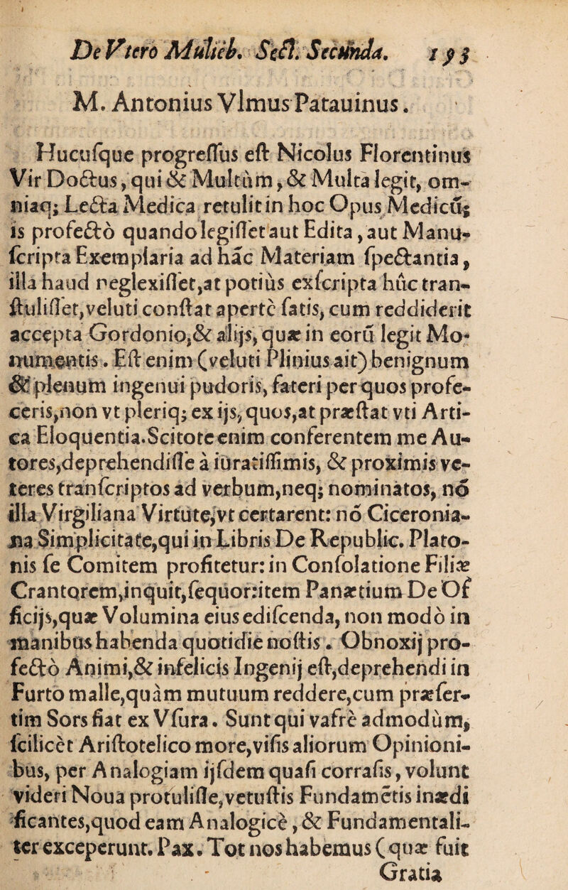 ^ ]Jf '' . - *' * * .V ' M. Antonius VlmusPatauinus. Huculque progreflus eft Nicolus Florentinus Vir Do&us, qui & Multum, & Multa legit, otn- niaq; Ledta Medica retulitin hoc Opus Medicuj is profedto quandolegifletaut Edita, aut Manu- feripta Exemplaria ad hac Materiam fpe&antia, illa haud negiexiflet,at potius exferipta huctran- ftulifiet,veluti conflat aperte fatis, cum reddiderit accepta Gordonio,& alijs, qu* in eoru legit Mo- mtmoptis. Eft enim (veluti Plinius ait) benignum & plenum ingenui pudoris, fateri per quos profe¬ ceris,non vt pleriq; ex ijs, quos,at prarftat vti Arti- ea Eloquentia.Scitoteenim conferentem me Au- tores,deprehendifle a iuratiflimis, & proximis ve¬ teres tranfcriptos ad verbum,neq; nominatos, no illa Virgiliana Virtute^vt certarent: no Ciceronia¬ na Simplicitate,qui in Libris De Republic. Plato¬ nis fe Comitem profitetur: in Confolatione Filia? CrantQrem,inquit,iequofiitem Panartium De Of ficijs,quat Volumina eiusedilcenda, non modo in manibus habenda quotidie noftis v Obnoxij pro- fettb Animi,& infelicis Ingenij eft,deprehendi in Furto malle,quam mutuum reddere,cum pra:ler- tim Sors fiat ex Vlura. Sunt qui vafre admodum, lcilicet Ariftotelico more,vifis aliorum Opinioni¬ bus, per A nalogiam ijfdem quafi corralls, volunt videri Noua profulifle,vetuftis Fundametis inatdi ficantes,quod eam Analogice, & Fundamentali¬ ter exceperunt. Pax. Tot nos habemus (qua: fuit Gratia