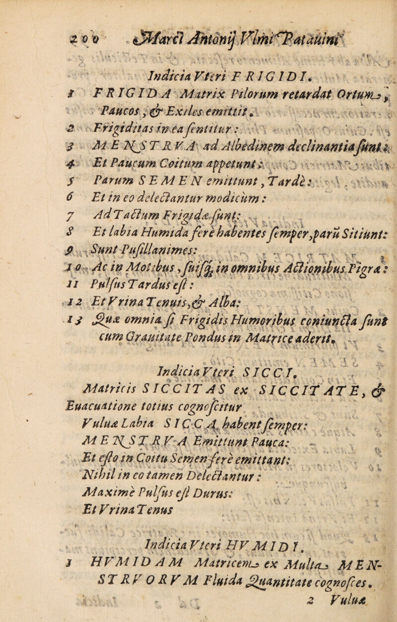 . ft S- ' • v~> •\ ,v' n f* •, r 2 3 4 5 6 Indicia Vteri FRIGIDI• FRIGIDA Matrix Pilorum retardat Ortunu \ Paucos y& Exiles emittit. Frigiditas in eafentitur: •' - M E FpS T R ¥ A' ad Albedtnem declinantiaJuni : Et Paucum Coitum appetunt ; Parum SEMEN emittunt, Tarde; Et in eo dele Flantur modicum : 7 AdTaFlum Frigida,funt: S Et labia Htimtda fere habentes femperyparu Sitiunt: P ; Sunt Pufillapimes: i o Ac in Motibus, fuifcL in omnibus Attionihus Pivra „ ,r rr- / J J as & ii Pmfns T ardus e fi: 12 Et Vnna Tenuisy& Alba: 13 Qu* omnia fi Frigidis Humoribus coniunFla funi cum G ranit at e Pondus in Matrice aderit• I- » 9 i Vf\ • Hv > In dic ia Vteri SICCI. Matricis S ICC IT AS ex S ICCIT AT E. & Euacuatione totius cogncfcitur V ulua Labia SIC C A, habentfemper t Ai E TfS T R V A Emittunt Pauca: Et efio m Coitu Semen fer e emittant; Nihil in eo tamen Deleclantur ; Maxime Pulfus ejl Durus; Et Vrina T enus \ vi W Indicia Vteri FIV MIDI jf HVM IDAM Matricem_•> ex Multae MEN- ST RV 0 R V M Fluida Quantitate cognofces, . * \ * f*ct Vulua