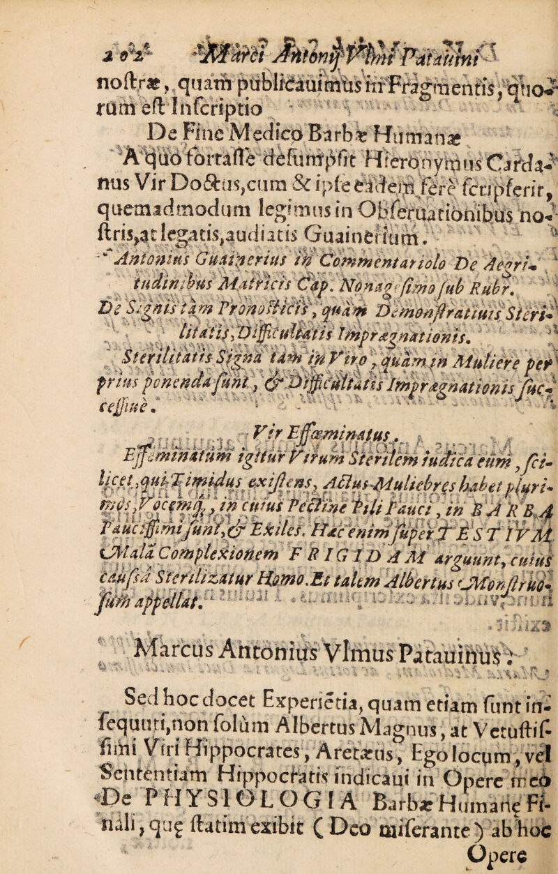 a j» Pdtaittni ! noftr*, quatft publi<;auimtisixrFragment!S, q!iai rum efl Infcriptio * De Fine Medico Barb-t Human* A qiiotomde defimtpfit Hieronymus Carda-? nus Vir Do£his,curn & ipfe eadem fere (cnpfenr, quemadmodum legimus in Obferuarionibus no- ftris,at legatis,audiatis Guainefium. ■'Antonius Guainerius in Commentariolo De Aegri¬ tudinibus Mttrtcis Citp. Honeg’(imo(ub Rube, De Segnis tam PronoBkiijqndm DeniM$wiuifSieri* litatis (Diptuliat is Imprxgnatienis. Ii . ^ ^ ^I S t ' ^ ■signa tamiftf's.rp ,quam in Muliere per frias ponenda (uni, &C)ip’cMtAis Mpraonationis fuc- cejjnte. ' J •<S^ \ A ,,. , ,, VirWsemimtus, pminmm igitur Virum Sterilem MMd eum yfci* lice t, qm: % ' imitusf exijl'em? Aftmlidulkbrej habet pluri* tt-iiU J/nre-yys n iv> r e ~h^t: r . . .• • « ,, w„ . ^ J k A ^ ^ r / f /ra| (Jit alii Complexionem F RIGIDA M arguunt, cuius ce.ufsd Sterilizatur Homo.Et ukm Ali>ertus'JMon(lrue (iifimiriselLt.- - \ i.VTt 'Vi Marcus Antonius Vlmus Parauinus; . .~r \ I . Vi>- ’ ‘ -t >: . ■ * *'>>■» V *v . *■ • - , \« « *. S . . ?♦ > ri I UiZ% nnV* v * m Sed hoc docet Experietia, quam etiam funt fn- fequuri,non folum AlbertusMagnus, at Vetuftif fiihi Virj Hippocrates, Aretanis, Ego locum, vel Sententiam Hippocratis indicaui in Onere tncd De P H Y S10 L O G f A Barba? Humane Fi- ndli?qi!g ftatimexibit (Deo miferante ) ab hoc Opere