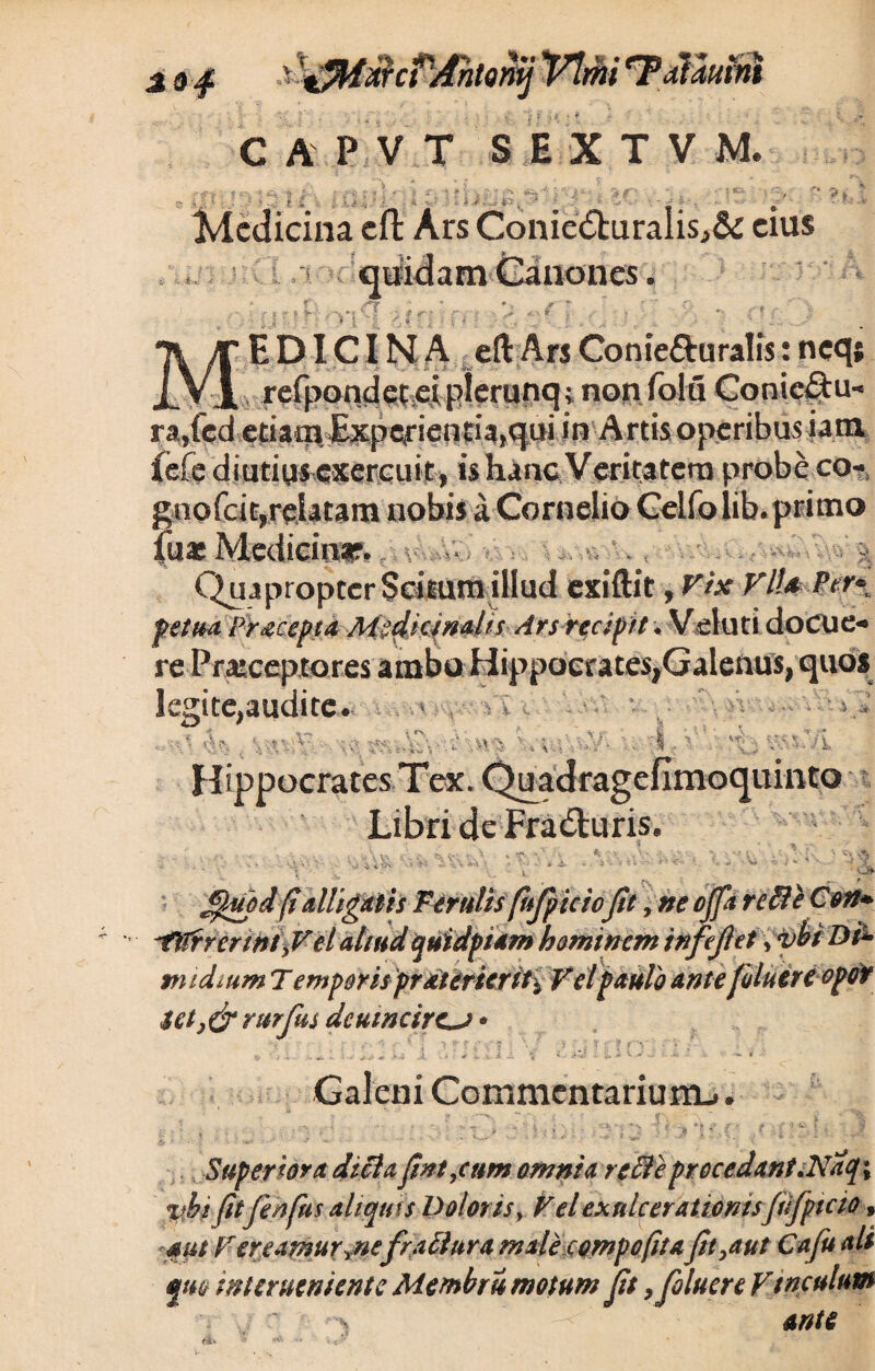 Jf»# CAPVT SIXTVM. • I «'i, t A ^ #*•; £ *'¥ > ! i * ' £ ■* t 7 S X • . IJ 3 '■ ' 4~ ••• -•? r . i ' f Medicina eft Ars Conie<SturaIis,& eius m Canones. i * ... . r 1 . ■ 4kC i r y*r ■ 5. *> ;• \ > ;• '? r ■ > j, | ci **f. * X : , ’• “ ED ICI N A eft Ars Conie&uralis: neqj ^ refpondecei plerunq; non folii Coniectu- ra,fed etiatij. Experientia,qui in Artis operibus iara fefe diutius exercuit, is hanc Veritatem probe co- gnofeit,relatam'nobis a Cornelio Celfolib. primo fu* Medicini?. Qua propter Scitum illud exiftit, Vix VlU Ptr* fetua Pracepta MgcHrim/rs Arsrecipit, Veluti doCUC» rePraiceptores ambo Hippocrates,Galenus, quos legite,audite» -V C \ , \ * ■ \v. \ r .vv% Hippocrates Tex. Libri de Fradturis. uinto , 'Vi^v <Jr » V 'w *>• SJfpd(ialligatis Ferulis fhfpicicJit, ne ojft refteC$n+ ^tltrrcnnty Vel aliudquidptam hominem infefet, vbt Dfa midmm T emporis prdttticrit\ Vel paulo ante fluere opor $et rurfus dcumcire^j * •f rv -A . \ * .. ^ Galeni Commentarium^.. V t *■ ( S , # ■ j < * i ; % . J - ; «_ . 4 y Superiora dici a fnt,cum omnia re fit e procedant.Nat}; Jitfhfus aliquis Doloris, Vel exulcerationisJufptcio» 4/i/ A;r er e amurynefractura male compofita\fit,aut Cafu ali fm interueniente Membri motum Jit 9 fluere Vinculum