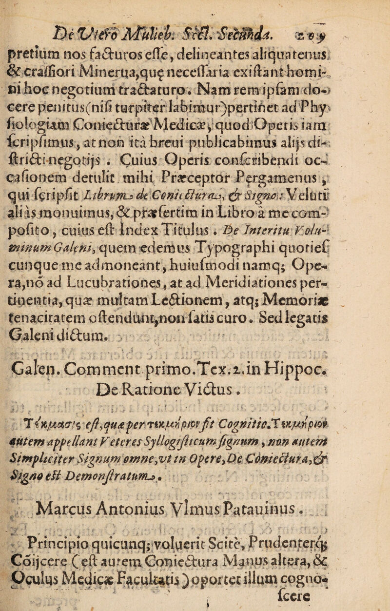 pretium nos facturos efle, delineantes aliquatenus & crafiiori Minerua,qu£ necdTaria exilrant horni- fci hoc nego tium traftaturo. Nam rem ipfam do-* cere penitus(ni(i turpiter Iabimur)pertihet ad Phy^ fiologuun Conieftur*-Medicay quod «Operis iam fcripfimus, atnon itabreur publicabimus alrjsdf- ftrifti negotijs . Cuius Operis confcribendi oc- cafionem detulit mihi Praeceptor Pergamenus, qui fcripfit Libmnu ekConicBur^ & Veluti alias monuimusj & pjratfertim in Libro a m.ccom- pofito , cuius eft Index Titulus. Be Interitu Vola- mmumGaknh Q^tva edemus Typographi quotieC cunque me admoneant, huiufmodi namq; Ope¬ ra, no ad Lucubratione at ad Meridiationes per¬ tinentia, qu^ multam Le&ionetn, atq$ Memoriae tenacitatem oftendtm%noii latis curo* Sed legatis Galeni diftum, y .. . . | J ■ . _ , ... 4 Galen. Commcnt primo.Tcx.i.in Hippoc, Dc Ratione Vi6tus. ■: • *? - •• - - • • t . - • i • , • - 1 <  • ; : ' : ' ' ' y ‘  ■  • ' 1 ' ' r T fa/uar/c, eftyqu<e per n^tpmptov fit Cognitio*Twptfi'pm autem appellant Feter es Syllogifiicumfignnm, non autem Simpliciter Signum omnefut tn Opere>De Cdmeciura>& Signo efi Demonjlratnwu. Marcus Antonius VlmusPatauinus.  ’ •* _ / ,v ' .. ^ .-t Vy mfr . - ; , . ‘f J , .. ... . ■ '■ . ' J . ) Principio quicunq; voluerit Scite, Prudentefqj Coijcere ( eftaurem Gotiieftura Manus altera, 8c Oculus Medie* Facultatis ) oportet illum cogno» icere