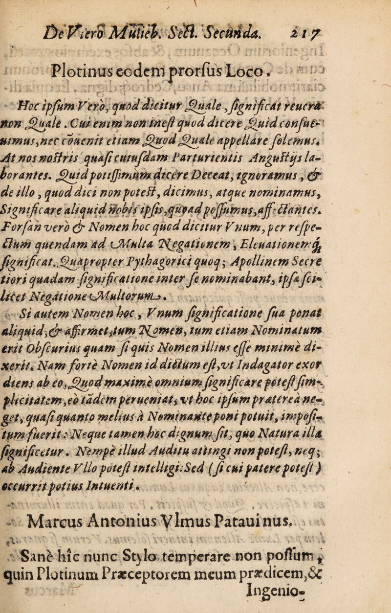De Piero MWek StH. SecMJa. m7 Hoc tpfium Vero, quod dicitur Janale ,fignificat renem nm J£uale. Cm emm non meji quod dicere Jjuidconfue* mmusynec conenit etiamjjuod jfiuale appellare folemus* At nos noftris quaficuiufdam Parturientis AnguUijs la¬ borantes. £>utdpotiJJimum dic ore Deceat, tgn oramus, (fi de illo, quod dtei non poteH, dicimus ^ atque nominamus, Significare aliquid Wobjsipfis, quoad pcffnmusyaffr liantes,. Forfan vero (fi Nomen hoc quod dicitur Vnum, fer r effe¬ ti nm quendam ad UMulta Negationem, Eleuationtm fignific at ^fihufr opterPythagoriciquoq\ ApollinemSecre tiori quadam fignificat tone inter fe nominabant, ipfafifi licet Negatione CM ultor unu>. Si autem Nomen hoc, Vnum fignificatione fua ponat aliquid,(fi affirmet Jum Nomen y tum etiam Nominatum erit obfcurius quam fi quis Nomen illius e ffe minime di¬ xerit. Nam forte Nomen id ditium efiyvi Indagator exor diens ab eo,Jfiuodmaxime omniumfignificare potefifim^ phcitatcmfio tadern perueniat, vt hoc ipjum frater e a ne¬ get y qua fi quanto meliush Nominante poni potuit, impofi- tum fuerit: Neque tamen hoc dignum fit} quo Natura illa ftgnificetur. Nempe illud Auditu attingi nonpotefi, neq; ab Audiente Vllo potefi tntelltgi- Sed (fi cui patere potefi ) occurrit potius Intmnti. Marcus Antonius Vlmus Patauinus. Sane hic nunc Stylo temperare non poflum, quin Plotinum Praeceptorem meum pr*dicem}6c * ' Ingenio-