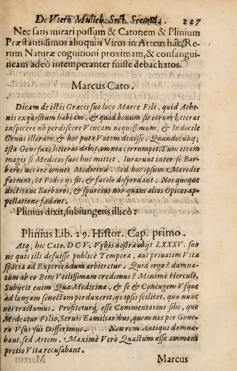 Nec fatis mirari potiam & Catonem & Plinium Prarftaimifimos alioquifi Viros in Artem h;fc|Re- rum Naturae cognitioni proximam,& confangui- neam adeo intemperanter fuifle debachatos. - 's '• . . i 1 . P . ’> ' 'r-  ' *’■. r. i? : * • i. •. f. * ■ £ n Marcus Cato. Dicant de illis Gracisfuo loco Marce Fili, quid Athe- nis exqiufitum habedm^ atfi qmdbonmn fit'eorum ht ter as infiptcere no perdificere Vincam nequi firmum, (fi Indocile (Ventis illorum , (fi hoc puta Vatem dixijfe. filuandocuhq^ i fi a Gensfiu as, litteras dabit^omma corrumpet.Tum etiam magis fi Medicos fiuos huc mittet. Jurarunt inter fie Bar¬ baros necare omnes MedicinaSed hoc ipfium xSMendie faciunt $ Ct Fides fi fit, (fi facile dfiperdant. Nos quoque dtclitant Barbaros, (fifipurcim nos qnatn altos Opicosap- peilalionefadant. V! 4-: V *•§■ J ! - ; .5 V Plinius Lib. 2 9. Hiftor. yJtq, hic Cato.t) C'V-. VfhUnoJlrXShijt LXXXV. ftid ne quis illt defiuijje publice Tempora , aut pnuatim Vita fjSdcia ad Experiendum arbitretur . Sfiftd ergo ? damna¬ tam abeo Bem Villiffimam credimus ? Minime Hercule. Subifcit enim fihtaMedicwa, (fi fie (fi CofiiHgemVfique ad longam fieneblam perduxerit fis ipfiis'fellitet, qua nunc wVs trabiamus. Profiteture fie Commentarius fiib.t, quo i Medeatur Filio ySeruis Familiaribusyquem nos per Gene¬ ra Vfits fui Differimus • Non rem Antiqui damna¬ bant fed Artem. cMaxime Vero ffiuxftum ofife tmrnadi pretio Vita recufabant. ■vmfiA Marcus f, ^