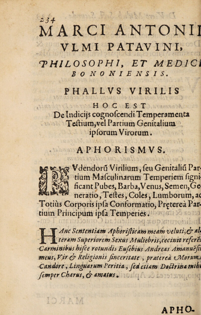 MARCI ANTONII VLMI PATAVINI, THILOSOPH1, ET MEDICI B O NONIENSIS. PHALLVS VIRILIS HOC EST De Indicijs cognofcendi Temperamenta Tcftium,vel Partium Genitalium ipforum Virorum. APHORISMVS. Vdendord Virilium, feu Genitaliu Par¬ tium Mafculinarum Temperiem figni- ficant Pubes, Barba,Venus, Semen,Ge¬ neratio , Teftes, Coles, Lumborum, ac Totius Corporis ipfa Conformatio, Pr^terea Par¬ tium Principum ipfa Temperies • i ur hi, i HAnc Sententiam Aphorijlicam meam v eluti ah teram Superiorem Sexus Muliebris jectntt referes Carminibus hifce rotundi i Eufebius Andreas Amanuefn meus, Vir & Religionis fmcerstate , pr at er e a cMorunt* Candore, Linguarum Ver it ia, Jed etiam Doctrina mihi femper Charusf & amatus * APHO-