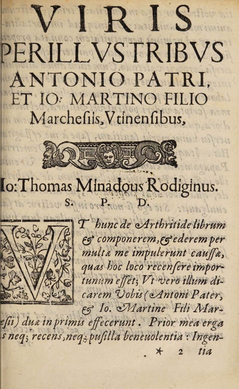 VIRIS PERILLVS TRIBVS ANTONIO PATRI, ET IO MARTINO FILIO MarchcfiRVtlnenfibus, T hunc de aArthritide librum & componerem ederem per multa me impulerunt cauffa, quas hoc loco ree en fer e impor¬ tunum ejfet; Vt vero illum di¬ carem Vobis (<*.dntoni Pater, fjf Io. zsA/lartine Fili Alar- tfii) dua in primis effecerunt. Prior mea erga sneq> recens\neq$ pufilla beneuolentta : Ingen-