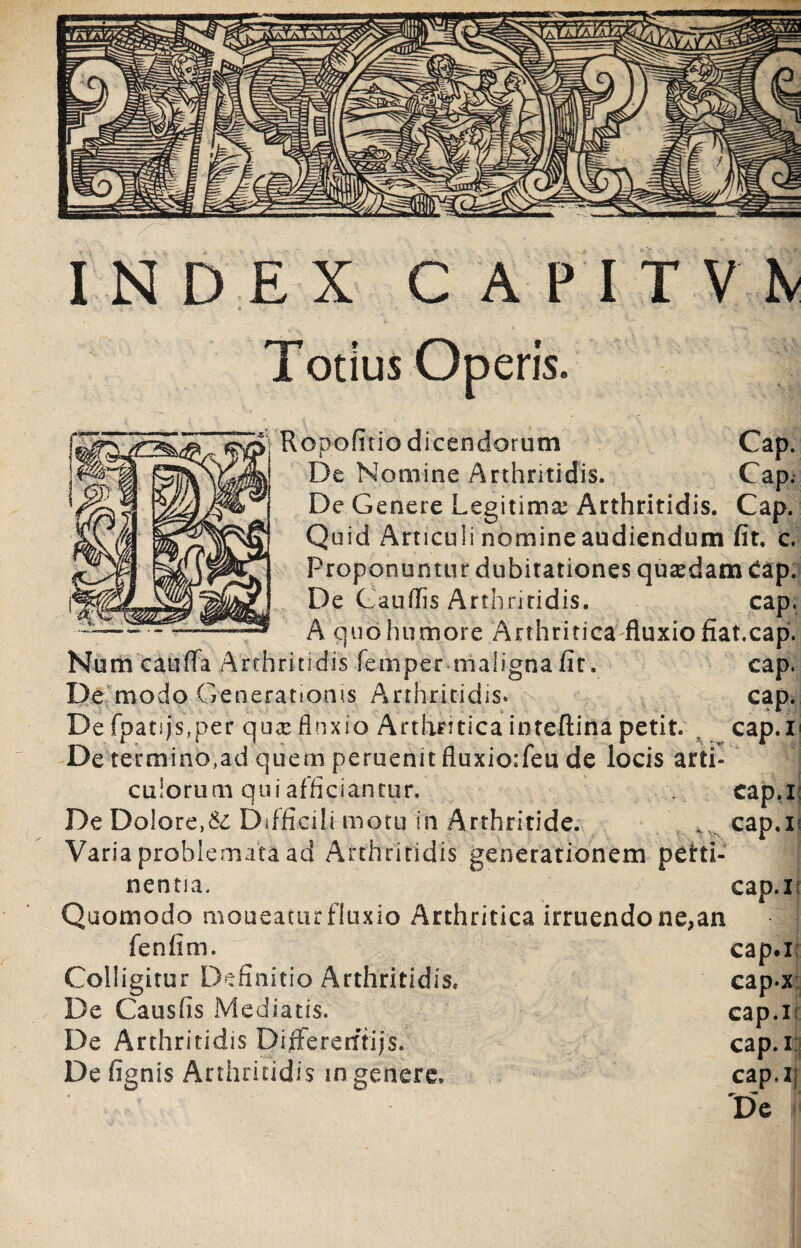 Totius Operis. Ropofitio dicendorum Cap. De Nomine Arthritidis. Cap. De Genere Legitima Arthritidis. Cap. Quid Articuli nomine audiendum fit, c. Proponuntur dubitationes qusedam £ap. De Caudis Arthritidis. cap. A quo humore Arthritica fluxio fiat.cap. cap. cap. cap.i' cap.i; cap.n Numcauffa Arthritidis femper maligna fit. De modo Generationis Arthritidis. De fpatijs?per qua: flnxio Arthritica inteftina petit. De termino,ad quem peruenit fluxio:feu de locis arti¬ culorum qui afficiantur. De Dolore,& Difficili motu in Arthritide. Varia problemata ad Arthritidis generationem peirti- nenna. cap.i Quomodo moueamr fluxio Arthritica irruendo ne,an fenfim. cap.i Colligitur Definitio Arthritidis, cap-x De Causfis Mediatis. cap.r De Arthritidis DifFererftijs. cap.i: Defignis Arthritidis in genere, cap.i; De