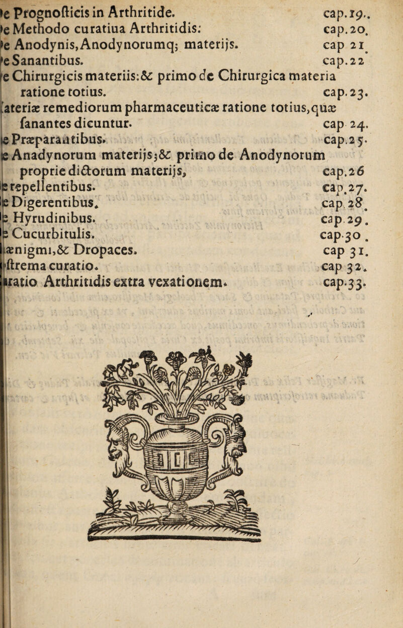 te Methodo curatiua Arthritidis: cap. 20. te Anodynis,Anodynorumq; materijs. cap 21 te Sanantibus. cap. 2 2 l'e Chirurgicis materiis:^ primo dc Chirurgica materia ratione totius. cap. 23. 'aterix remediorum pharmaceutica ratione totius,qux fanantes dicuntur. cap 24. se Praeparantibus. cap. 2 5. eAnadynorum materijsprimo de Anodvnorum proprie didorum materijs^ cap.26 le repellentibus. cap, 27. Ise Digerentibus* cap 28a •s Hyrudinibus. cap 29. •2 Cucurbitulis. cap.30 . |ixnigmi,&; Dropaces, cap 31. «ftrema curatio* cap 3 2 * iratio Arthritidis extra vexationem* cap.33. y