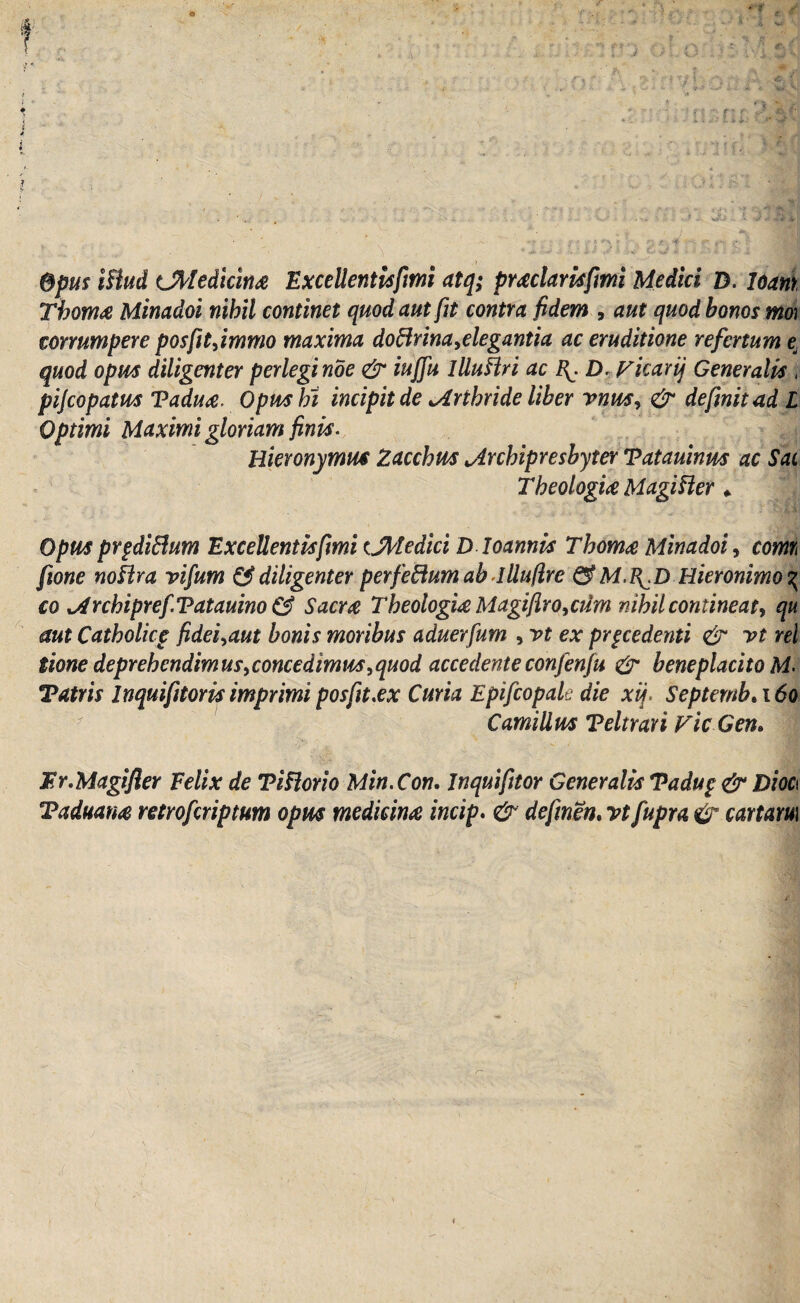 i > Opus illud Cfrledicinae Exccllcntisfmi atq; praeclarisfmi Medici D. loani Thomae Minadoi nihil continet quod aut fit contra fidem , aut quod honos mo) corrumpere posfitfimmo maxima doflrina,elegantia ac eruditione refertum e, quod opus diligenter perlegi noe & iuffu illustri ac D, Vicarq Generalis , pijcopatm Vaduae. Opnshi incipit de ^Arthride Uber rnm, & definit ad L Optimi Maximi gloriam finis. Hieronymus Zacchus jLrchipreshyter Tatauinm ac Sac Theologice Magi fler * Opus prpdiftum Excellentisfmi t.Medici D loannis Thomae Minadoi, comi fione noflra vifum & diligenter perfeftumah llluflre & M.B^D Hieronimo^ co xsdrchipref.Tatauino & Sacrae Theologice Magifir o,crfm nihil contine at, qu aut Catholicp fidei^aut bonis moribus aduerfum , vt ex procedenti & vt rei tione deprehendimus ^concedimus ,quod accedente confenfu & beneplacito Tatris Inquifitoris imprimi posfit.ex Curia Epifcopale die xij. Septemb. 160 Camillus Teltrari Vic Gen. Er.Magi fler E elix de T i flor io Min.Con. Jnquifitor Generalis Tadup & Dm Taduatm retrofcriptum opus medicinae incip. & definen. vt fupra & cartam