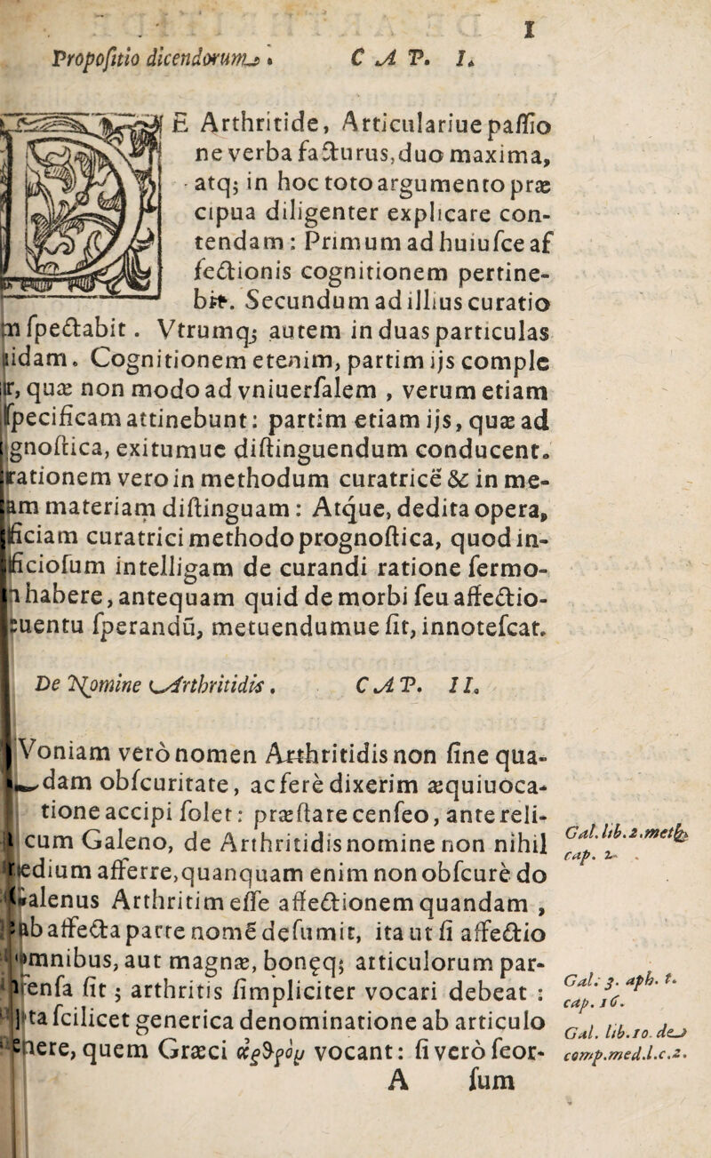 £ Arthritide, Articulariuepaflio ne verba faturus,duo maxima, atq; in hoc toto argumento pras cipua diligenter explicare con¬ tendam : Primum ad hmufceaf fe&ionis cognitionem pertine¬ bo. Secundum ad illius curatio m fpeftabit. Vtrumqj autem in duas particulas iidam. Cognitionem etenim, partim ijs comple quae non modo ad vniuerfalem , verum etiam pecificam attinebunt: partim etiam i j$, quae ad i gnoftica, exitumuc diftinguendum conducent*, rationem veroin methodum curatrice 5c in me¬ am materiam diftinguam: Atque, dedita opera, llficiam curatrici methodoprognoftica, quodin- Ificiofum intelligam de curandi ratione fermo- n habere, antequam quid de morbi feu aifectio- buentu fperandu, metuendumuefit, innotefcat, * De 'Klpmine Arthritidis. C A T. Ih I Voniam vero nomen Arthritidis non fine qua* wdam obfcuritate, ac fere dixerim ajquiuoca- I tioneaccipi folet: prasftarecenfeo, antereli- | cum Galeno, de Arthritidisnomine non nihil fiedium afferre)quanquam enim nonobfcure do Galenus Arthritimeffe affedionemquandam , ’ftbaffedapacrenQrn£defumit, ita ut fi alfeftio •amnibus, aut magnas, bon£q$ articulorum par- iflrenfa fit 5 arthritis /impliciter vocari debeat : ] ta fcilicet generica denominatione ab articulo i:jenere,quem Grasci ccgfyoy vocant: fiverofeor* A fum Gal.ltb. 2.metfe rap. 2.- . Gal; 3. aph. t* cap. 1C. Gal. hb.io.dcj comp.med.l.c.2.