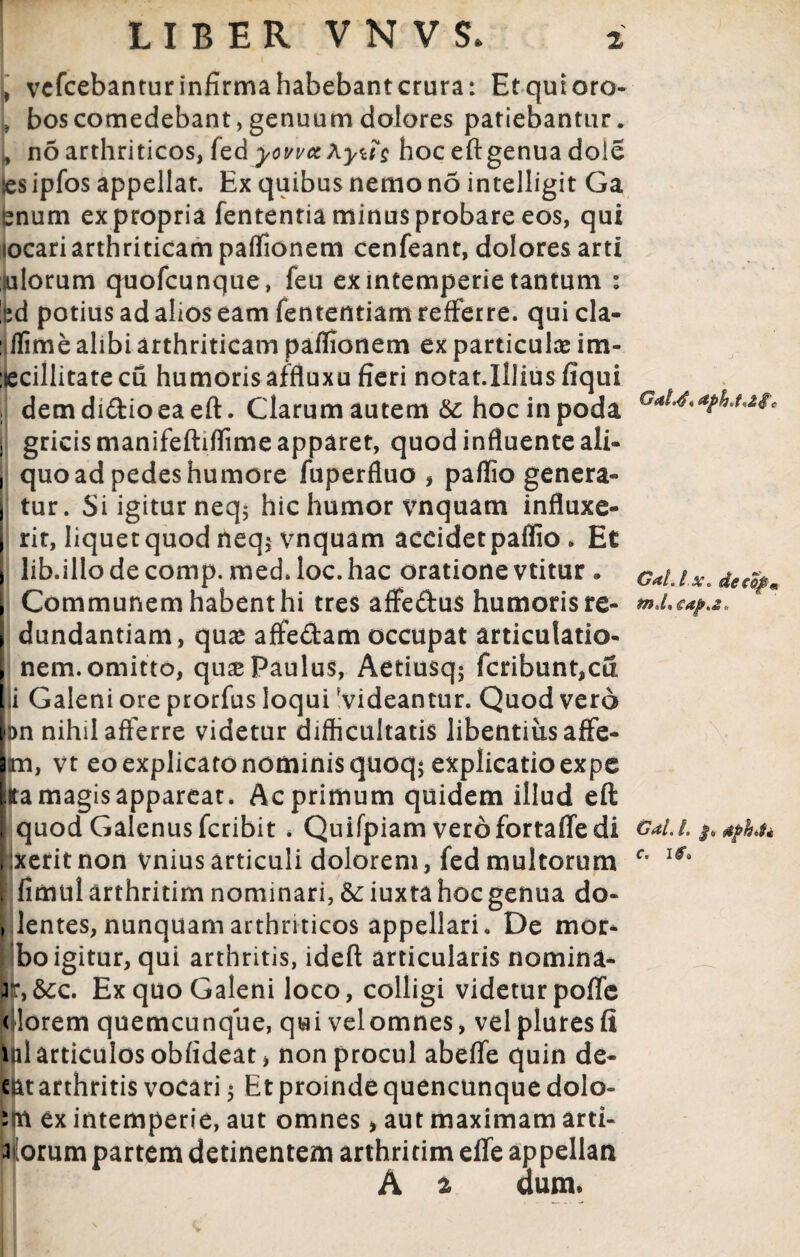 , vcfcebantur infirma habebant crura: Et qui oro- , bos comedebant, genuum dolores patiebantur, j, no arthriticos, fedyowetAyug hoc eftgenua dole es ipfos appellat. Ex quibus nemo no intelligit Ga enum ex propria fententia minus probare eos, qui locari arthriticam paffionem cenfeant, dolores arti iulorum quofcunque, feu ex intemperie tantum : 'sd potius ad alios eam fententiam refferre. qui cla- : ffrme alibi arthriticam paffionem ex particula im- :ecillitate cu humoris affluxu fieri notat.Illius fiqui i dem diftio ea eft. Clarum autem Sc hoc in poda G*M*afatMc i gricismanifeftiffimeapparet, quod influente ali- , quo ad pedes humore fuperfluo , paflio genera- | tur. Si igitur neq, hic humor vnquatn influxe- t rit, liquetquod neq$ vnquam aceidetpaflio . Et lib.illodecomp. med.loc.hac oratione vtitur . G*u.x.detfym Communem habent hi tres affeftus humoris re- dundantiam, quae affe&am occupat articulatio¬ nem, omitto, quse Paulus, Aetiusq; fcribunt,cfi ii Galeni ore prorfus loqui Videantur. Quod vero bn nihil afferre videtur difficultatis libentius affe- |m, vt eo explicato nominis quoq; explicatio expe Ira magis appareat. Ac primum quidem illud eft I quod Galenus fcribit * Quifpiam verofortaffedi Gal./. $> ;xeritnon vniusarticuli dolorem, fed multorum c’ | fimtilarthritim nominari, & iuxta hoc genua do- , lentes, nunquam arthriticos appellari. De mor- Iboigitur, qui arthritis, ideft articularis nomina- Jr,&c. Ex quo Galeni loco, colligi videtur poffe dlorem quemcunque, qui velomnes, velpluresfi i il articulos obfideatj non procul abeflfe quin de- eat arthritis vocari 5 Et proinde quencunque dolo- s(t\ ex intemperie, aut omnes > aut maximam arti- 3 orum partem detinentem arthritim effe appellan A 2 dum.