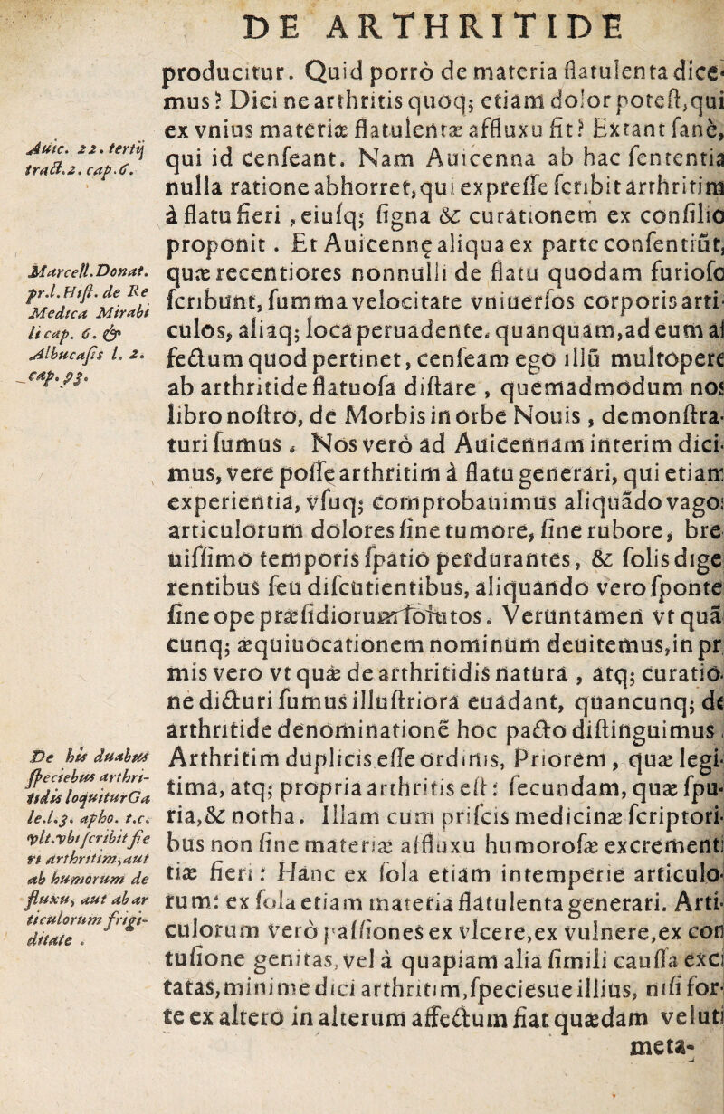 Autc. 22, tertij traB>2, cap.C. Marcetl.Donat, pr.l.HtJl. de Re Medica Mirabi it cap, 6, <& Albucafis l' 2, De his duabus ffeciebus arthri¬ tidis loquiturGa le.Lj* apho. t'C, <plt'Vhifer ibitfe rt arthrttim,aut ab humorum de fluxu, aut ab ar ti culorum frigi¬ ditate . DE ARTHRITIDE producitur. Quid porro de materia fiatulentadice* mus ? Dici ne arthritis quoq$ etiam do!or poteft.qui ex vnius materia flatuledra;affluxu fit? Extant fane, qui id cenfeant. Nam Auicenna ab hac fententia nulla rationeabhorret,qui expreffe fcnbitarrhritiru d flatu fieri ?eiufq; figna &c curationem ex confilio proponit. Et Auicenn^ aliqua ex parte confentiut, qunerecentiores nonnulli de flatu quodam furiofe fcribunt, fummavelocitate vniuerfos corporisarti- culos, aliaq; locaperuadenee* quanquam,adeumai fedumquodpertinet, cenfeam ego illu multoperc ab arthritide flatuofa diftare , quemadmodum nos libro nofiro, de Morbis in orbe Nouis, demon Ara¬ turi fumus, Nos vero ad Auicennam interim dici¬ mus, vere polle arthmim i flatu generari, qui etiam experientia, vfuq$ eomprobammus aliquado vago; articulorum dolores fine tumore, fine rubore , bre uiffimo temporisfpatio perdurantes, &: folisdige rentibus feudifciitientibus, aliquando vero fponte fine ope pr^ildiorumloititos. Veruntamen vtqua cunq$ sequiuocationem nominum deuitemus,inpr mis vero vt qu£ de arthritidis natura , atq$ curatio¬ ne diduri fumusilluftriora euadant, quancunq;dc arthritide denominatione hoc pado diftinguimus Arthritim dupliciseAeordidis, Priorem, qu^elegi¬ tima, atq; propria arthritis e it: fecundam, qnx fpu- ria,&: notha. Illam cum prifcis medicina feriptori- bus non fine materia* affluxu humorofe excrementi tise fieri t Hanc ex fola etiam intemperie articulo¬ rum: ex folaetiam materiaflatulentagenerari. Arti¬ culorum Vero paffioneS ex vlcere,ex vulnere,ex con tufione genitas.vda quapiam alia fitnili cauflaeXCi tatas, mini me dici arthntim,fpeciesue illius, mfi for¬ te ex altero in alterum affedum fiat quasdam veluti meta»