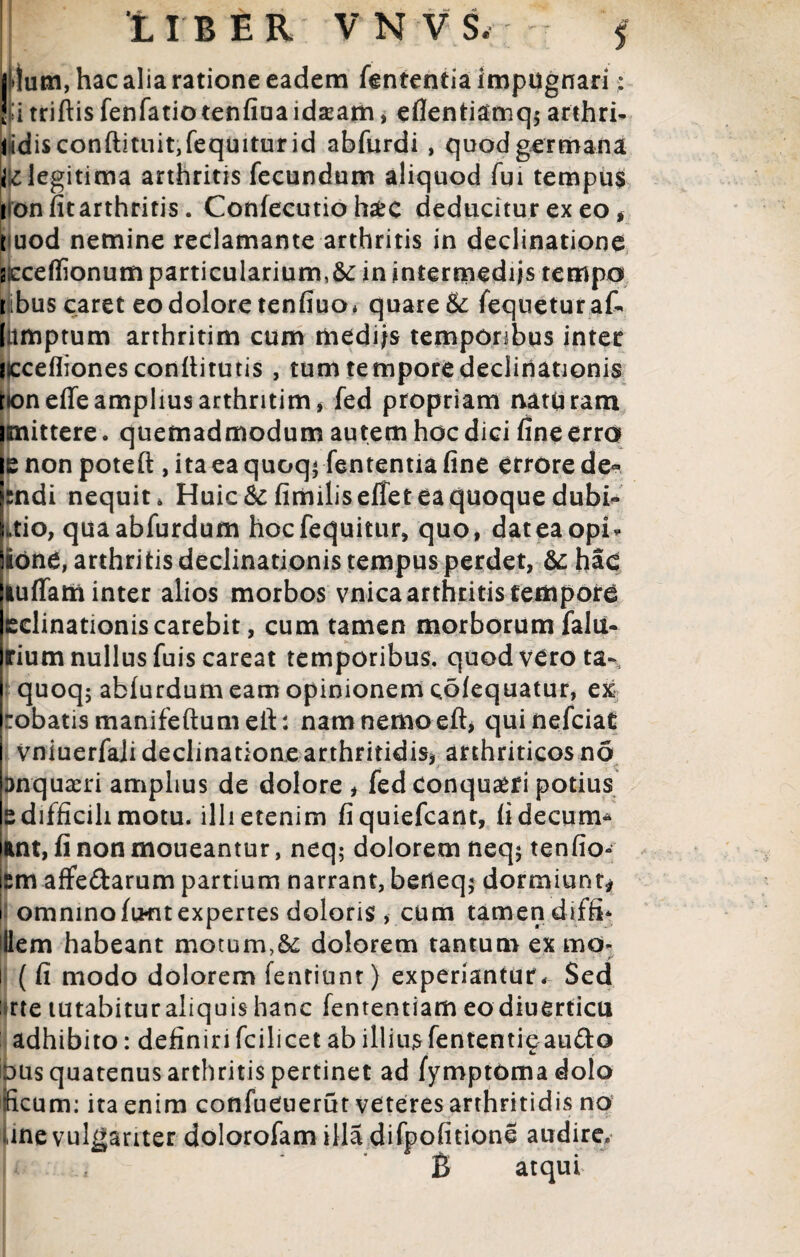 5 hac alia ratione eadem fententialmpugnari: i;i triftis fenfatio tenfiuaidsam, eflentiamq* arthri- lidisconftituit,fequiturid abfurdi , quod germana legitima arthritis fecundum aliquod fm tempus ironfitarthritis. Confecutio h#c deducitur ex eo * fuod nemine reclamante arthritis in declinatione acceffionum particularium,&: in intermediis tempo ibus caret eo dolore tenfiuo* quare& fequeturak litmptum arrhritim cum mediis temporibus inter liccefliones conllitutis , tum tempore declinationis roneffe amplius arthritim, fed propriam nattiram imittere. quemadmodum autem hoc dici fine erro e non poteft , ita ea quoq< fententia fine errore de- sndi nequit * Huic & fimiliseffet ea quoque dubi- Ltio, quaabfurdum hocfequitur, quo, dateaopri Sione, arthritis declinationis tempus perdet, & hac lulfam inter alios morbos vnica arthritis tempore edinationiscarebit, cum tamen morborum falti- rium nullus fuiscareat temporibus, quod vero ta- quoq; ablurdum eam opinionem colequatur, ex robatismanifeftumeft: namnemoeft, quinefciat vniuerfali declinatione arthritidis, arthriticos no Dnquaeri amplius de dolore , fed conquaeri potius s difficili motu, illi etenim fiquiefcant, iidecum* ant, fi non moueantur, neq; dolorem neq$ tenfio- i£m afFedarum partium narrant, berieq; dormiunt* i omninofiKitexpertes doloris , cum tamen diffi* illem habeant motum,&: dolorem tantum ex mo* i ( fi modo dolorem fentiunt) experiantur* Sed : rte tutabitur aliquis hanc fententiam eodiuerticu adhibito: definiri fcilicet ab illius fententigaudo DUs quatenus arthritis pertinet ad fymptbmadolo ficum: ita enim confueuerut veteres arthritidis no une vulgariter dolorofam illadifpofitione audire. B atqui