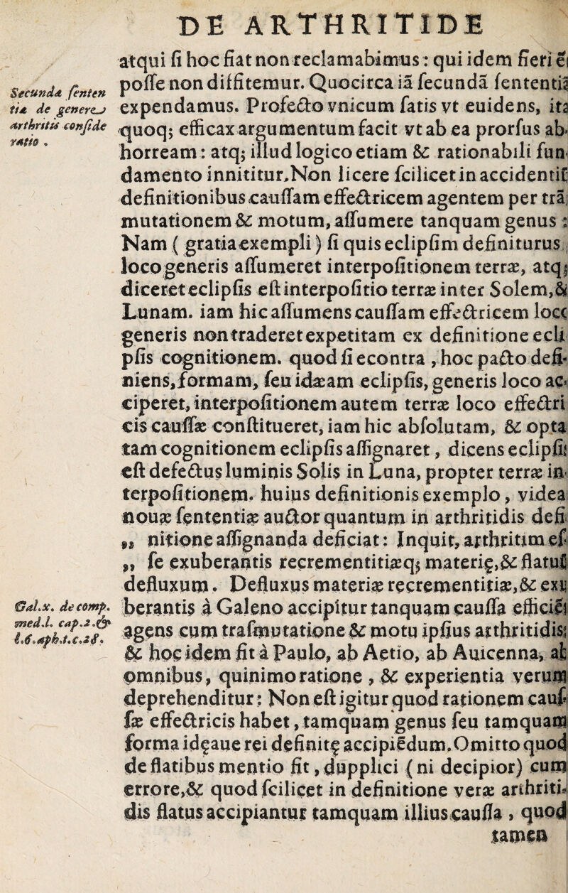 atqui fi hoc fiat non reclamabimus: qui idem fieri ei . , r poffe non diffitemur. Quocirca ia fecunda lententia tu de genera expendamus. Profecto vnicum latis vt euidens, ita Artkntu confide qUOq; efficax argumentum facit vtabea prorfus ab- mm, horream : atq; illud logico etiam 5c rationabili fun damento innidtur^Non licere fcilicet in accidendi; definitionibuscauffam effe&ricem agentem per tra mutationem & motum, affumere tanquam genus: Nam ( gratiaexempli) fi quis eclipfim definiturus locogeneris affumeret interpofitionem terra, atqj dicereteelipfis eftinterpofitio terra inter Solem,& Lunam, iam hic affumens cauffam effedricem loce generis non traderet expetitam ex definitione ecli pfis cognitionem, quodfiecontra , hoc pa£to defi- niens,formam, feu idasam eelipfis, generis loco ac¬ ciperet, interpofitionem autem terra loco effedri cis cauffs conftitueret, iam hic abfolutam, &c opta tam cognitionem eelipfis aflignaret, dicens edipfii eft defeftusluminis Solis in Luna, propter terra in terpofidonem. huius definitionis exemplo, yidea nous fententra aufilor quantum in arthritidis defi. M nidoneaffignanda deficiat: Inquit, arthridmef ,, fe exuberantis recrementitiaiqj materi^,& flatui defluxum. Defluxus materia: recrementids,& exui 6ai.x. decomp. J>eranti$ £ Galeno accipitur tanquam cauffa efticili Tg%h?rif‘ Sgens eum trafmutatione U motu ipfius arthritidis; &c hos idem fit a Papio, ab Aetio, ab Apicenna, ai omnibus, quini moratione , 8C experientia yeraffl deprehenditur : Non eft igitur quod rationem eauf f® effedricis habet, tamquam genus feu tamquam forma idfaue rei definitf accipif dum,Omitto quod de flatibus mentio fit,dupphci (ni decipior) cum errore,& quod fcilicet in definitione vera: arthriti, dis flatus accipiantur tamquam illius caufla, quod • tamen