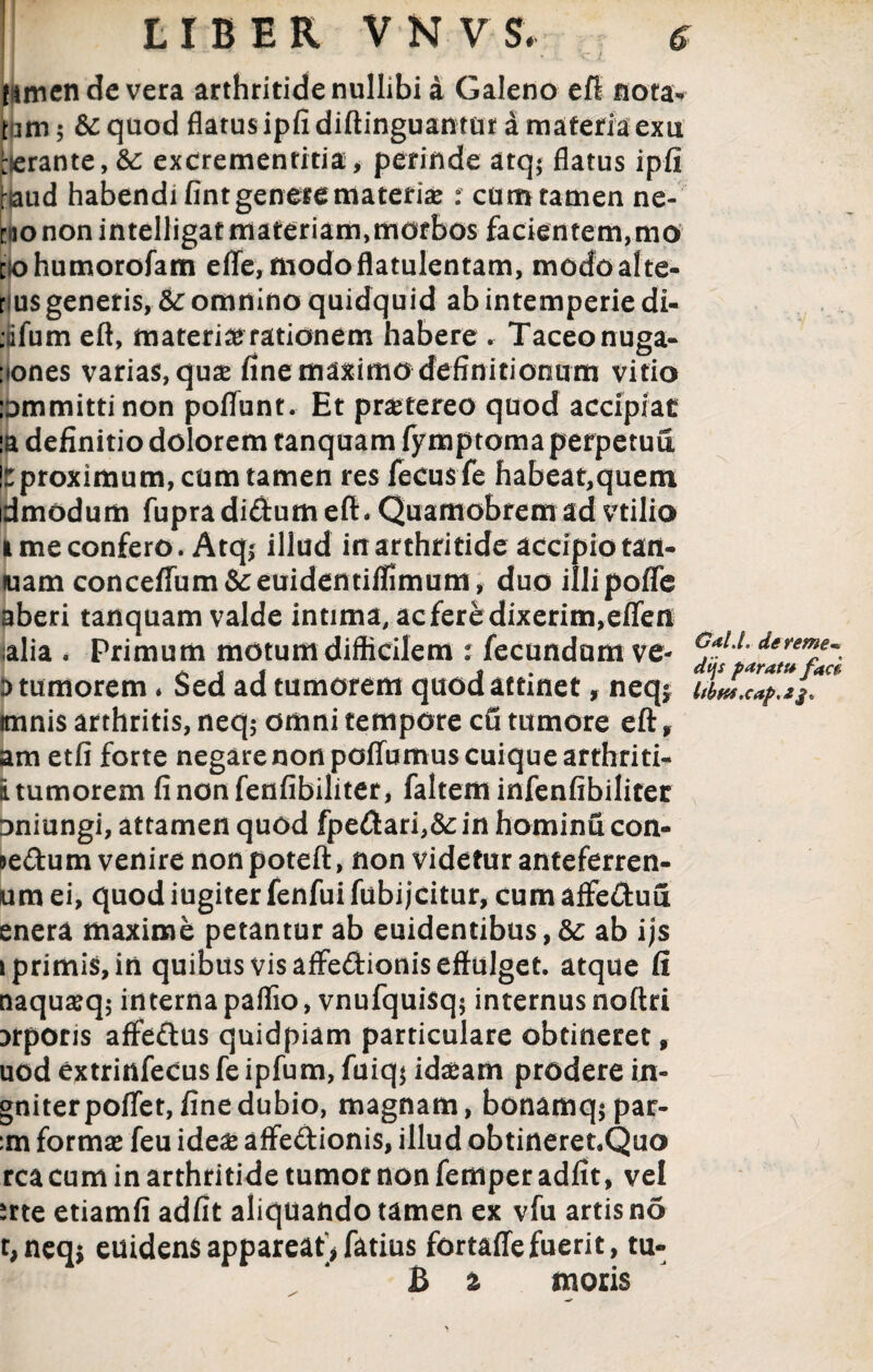 J *- • . k.jL famcn de vera arthritide nullibi a Galeno efl nota* t um 5 & quod flatus ipfi diftinguantur a materia exu rerante, &c excrementitia, perinde atq; flatus ipfi \md habendi fint genere materiae t cum tamen ne- niononintelligatmateriam,morbos facientem,mo [iohumorofam elTe, modoflatulentam, modo alte¬ rius generis, &c omnino quidquid ab intemperie di- :fefum eft, materia rationem habere . Taceonuga- :iones varias, quae fine maximo definitionum vitio lommittinon poflfunt. Et praetereo quod accipiat ia definitio dolorem tanquam fymptoma perpetua !r proximum, cum tamen res fecus fe habeat,quem dmodum fupradi&umeft. Quamobremad vtilio l me confero. Atqj illud in arthritide accipio tatt- luam conceffum&euidentiflimum, duo illipoflfe aberi tanquam valde intima, acferedixerim,effen alia . Primum motum difficilem : fecundum ve- i> tumorem. Sed ad tumorem quod attinet f neq* imnis arthritis, neq$ omni tempore cfi tumore eft, am etfi forte negare non poffumus cuique arthriti- i tumorem finonfenfibiliter, faltern infenfibilitec Dniungi, attamen quod fpedari,&in hominucon- je&um venire non poteft, non videtur anteferren- um ei, quod iugiter fenfui fubijcitur, cum affedufi enera maxime petantur ab euidentibus, dc ab ijs i primis, in quibus vis affe&ionis effulget, atque fi naquaeq; interna paflio, vnufquisq; internus noftri xporis affedus quidpiam particulare obtineret, uod extrinfecus fe ipfum, fuiq$ idaeam prodere in- gniterpoflet, fine dubio, magnam, bonamq; par¬ im formae feu ide& affedionis, illud obtineret.Quo rea cum in arthritide tumor non femper adfit, vel srte etiamfi adfit aliquando tamen ex vfu artis no t,neq$ euidensappareat*fatius fortaffefuerit, tu- B a moris GalJ. der eme« dijs paratu fad ltbwxapa$'.