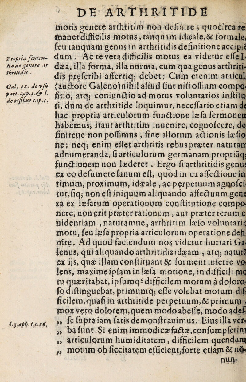 Propria fenten» tia de genere ar thrtttd** . Gah J2> devfu part.cpp.i.& i, deosfibtes capnf* 'L$*#ph DE ARTHRITIDE moris genere arthritlm non definire , quocirca re manet difficilis motus, tanquam ida>a!e,& formale, feu tanquam genus i n arthritidis definitione accipd dum . Ac re vera difficilis motus ea videmr effeb daea, illa forma, illa norma, cum qua genus arthriti¬ dis pr|fcribi afferriq^ debet: Cum etenim articul (auftore Galeno)nihil aliud fint nifi offium compo- filio, atq$ coniunOtio ad motus voluntarios inftitu Ii, dum de arthritide loquimur, neceflano etiam dc hac propria articulorum fun&ione Isefa fermonen habemus, itautarthritim inuenire, cognofcere, de finireue nonpoffimus, fine illorum a&ionis tefio ne: neqj enim efiet arthritis rebus praeter naturau adnumeranda, fi articuloru m germanam propnaqj funftionem npn laederet. Ergo fi arthritidis genui ex eo defumerefanum eft, quod in eaaftefltionein fimum, proximum, id^ale , ac perpetuum agnofci tur,fiq$ non eft iniquum aliquando affe&uum gene ra ex laefaruna operatignum conftitutione compQ nere, non erit praeter rationem , aut praeter rerum e pidentiam ,naturamue, arthritim Iasio voluntarie motu, feu fiefa propria articulorum operatione defi nire„ Ad quod faciendum nos videtur hortari Ga¬ lenus, qui aliquando arthritidis id^am , atq$ naturi ex ijs, qu& iJlamconftitpant&; forment inferre vo* lens, maxime iplam in {asfa motione, in difficili m<3 tu quiritabat, ipfumq * difficilem motum a dolore fodiftinguebat, primumq$ efleyolebat motum dif ficilem,qwafi in arthritide perpetuum,&: primum , mox vero doloremjquem modo abefle, modo adef *, fefupraiam fatis demqnftrauimus. Eius illa ver- 2, bafuntoSi enimimmQdicaefaftx,confumpfenn! „ articulprum humiditatem, difficilem quendam p motum ob ficcitatem efficient,forte etiam & m|«