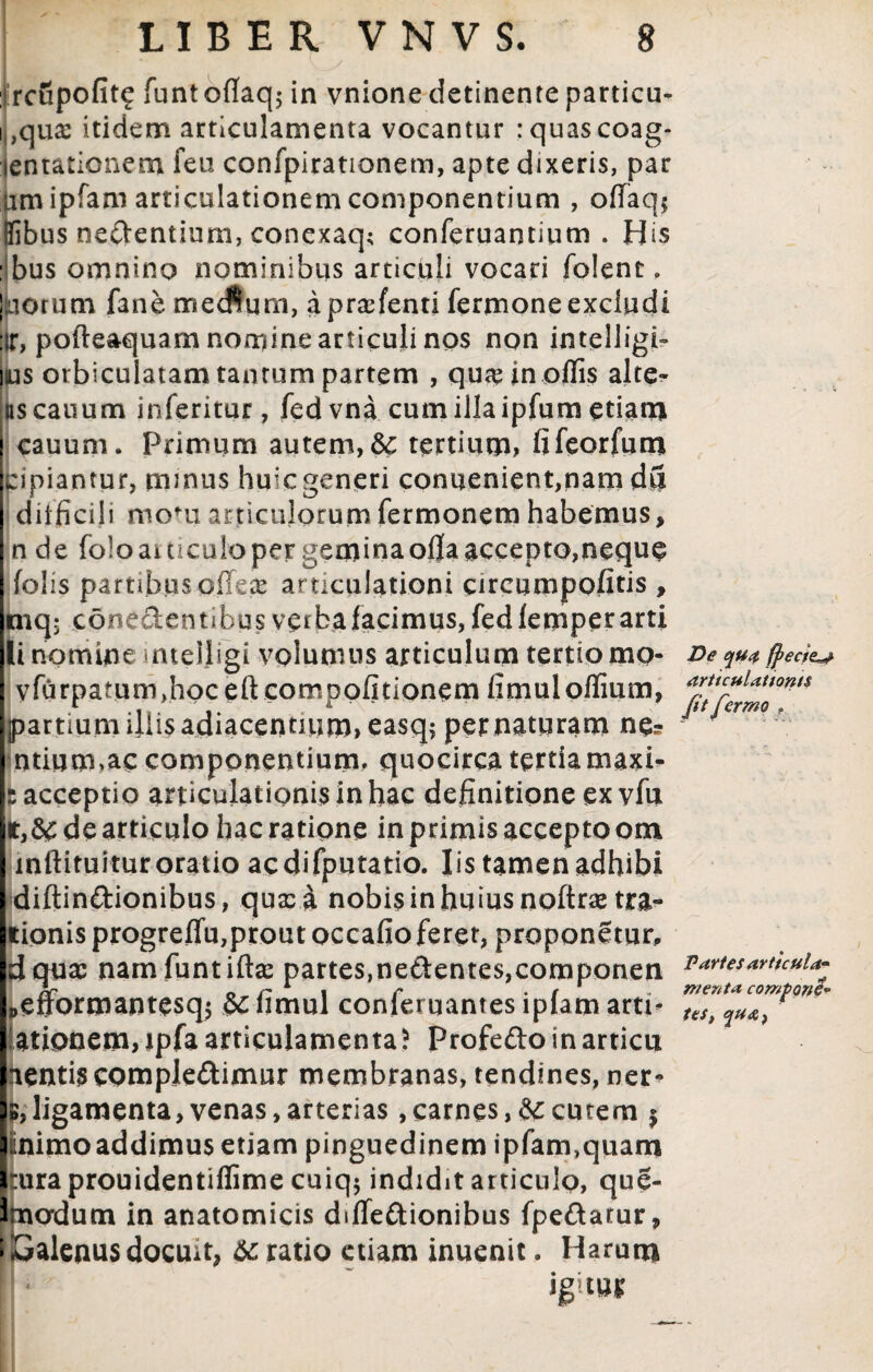 • \^y ,. ,f _. . rcupofitf funtoflaq; in vnione detinente particu- i ,qua: itidem articulamenta vocantur ; quas coag- lentationem feu confpirationem, apte dixeris, par iim ipfam articulationem componentium , offaq* Ilibus nectentium, conexaq; conferuantium . His : bus omnino nominibus articuli vocari folent, ! iorum fane mecftum, aprasfenti fermone excludi :ir, pofteaquam nomine articuli nos non intelligi- jus orbiculatam tantum partem , qu# in offis alte- as canum inferitur, fedvna cum illa ipfum etiam cauum. Primum autem, & tertium, fifeorfum pipiantur, munus hu:c generi conuenient,nam du difficili motu articulorum fermonem habemus, n de foloaiticuloper geminaoflaaccepto,neque folis partibus offex articulationi circumpofitis , mq; eone&entibus verba facimus, fedfemper arti li nomine intelligi volumus articulum tertiomo- Deyu*fyecie^ vfurpatum>hoceftcomDofitionem fimuloffium, ^ucuUnoms partium diis adiacentium,easq; per naturam ne? ntium»ac componentium. quocirca tertia maxi- : acceptio articulationis inhac definitione ex vfu de articulo hac ratione in primis accepto om mftituitur oratio acdifputatio. Iis tamen adhibi diftinftionibus, qua: a nobis in huius noftrae ora¬ tionis progreffu,prout occafio feret, proponetur, dqua: namfuntiftse partes,ne&ente$,componen v artes artkui^ 0 r 1 i r . r . menta compone* penormantesq5 limul conternantes lplam arti- ttSj lationem,ipfa articulamenta) Profeftoinarticu icntis complebimur membranas, tendines, ner¬ is, ligamenta, venas, arterias ,carnes, & cutem $ mimo addimus etiam pinguedinem ipfam,quam rura prouidentiflime cuiq$ indidit articulo, que- Imadutn in anatomicis d»fTe&ionibus fpeftarur, I Galenus docuit, 6c ratio etiam inuenit. Harum ; ' ' igitur