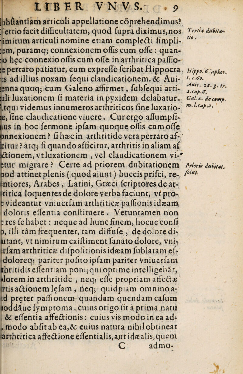 « [ubftantiam articuli appellatione coprehendimus? rertio facit difficultatem, quod fupra diximus,nos •timirum articuli nomine etiam comple&i fimpli- :pm, puramq; connexionem offis cum offe: quan- :o h?c connexio offis cum offe in arthritica paffio- ie perraro patiatur, cum exprefle fcribatHippocra p ad illius noxam fequi claudicationem. & Aui- isnnaquoq; cum Galeno affirmet, fubfequi arti- ;ali luxationem fi materia inpyxidem delabatur. Ltqui videmus innumeros arthriticos fineluxatio- e, fine claudicatione viuere. Cur ergo allumpfi» itus in hoc Termone ipfam quoque offis cum offe annexionem? fi haec in arthritide vera perraro af- Situr ? atq; fi quando afficitur, arthritis in aliam af dionem,vtluxationem ,vel claudicationem vi»' stur migrare ? Certe ad priorem dubitationem aod attinet plenis (quod aiunt) buccis prifci, re- ntiores, Arabes, Latini, Graeci fcriptores de ar- ritica loquentes de dolore verba faciunt, vfpro- Ifc videantur vniuerfam arthriticae paffionis idaeam doloris effentia conftituere . Veruntamen non : res fe habet: neque ad hunc finem, hocueconfi D, illi tam frequenter, tam diffufe * de dolore di- utant, vt nimirum exiftiment fanato dolore, vni- :rfam arthriticas difpofitionisidaeam fublatam ei- doloreq$ pariter pofito ipfam pariter Vniuerfam thritidis effentiam poni;qui optime intclligebar, ulorem in arthritide , neq$ effe propriam affedas' irtis adionemlefam , rteq$ quidpiam omninoa^ ad pr^ter paffionem quandam quendamcafum aoddSue fymptoma, Cuius origo fit a prima natii & effentia affedionis: cuius vis modo in ea ad- ,} modo abfitab ea,&: cuius natura nihilobtineat Jarthritica affedione effentialis,a.ut id£alis,quem C admo» ^4 Tertta dubiU* ttO e U'ipp9. € iaphoy, 1* c.Co. Autc. fyt *-cap.ff. Gal.x. dectmps m, Lcap.z, Prioris dubitdi. folut.