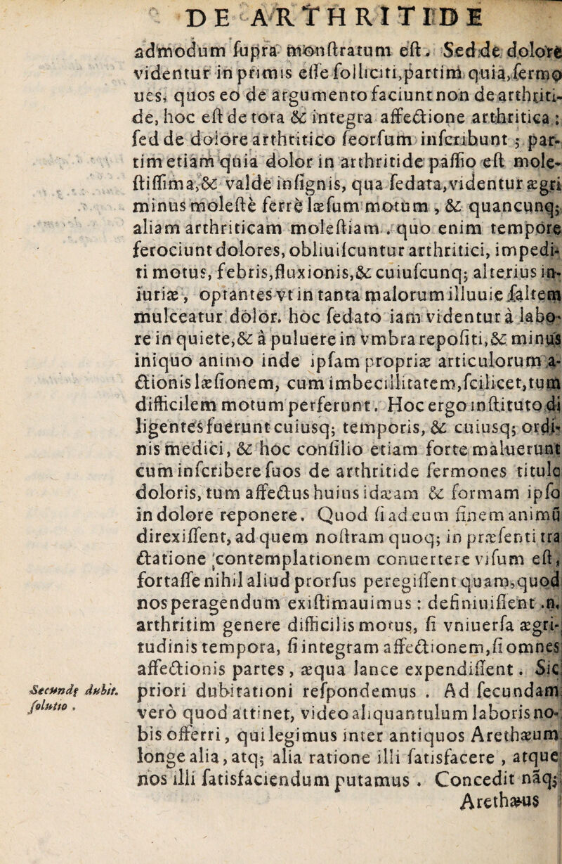 Stcundf dubit, folutto , DE ARTHRITIDE admodum fupra monftratum eft. Sedde dolore videntur in primis effefolhcitfipartim quia.fermo ues* quos eo de argumento faciuntnon dearthtiti- de, hoc eft de tota 6c integra affeCtione arthritica ; fed de dolore arthritico feorfum mfctibunt ; par- tim etiam quia dolor in arthritide paffio eft mole- ftiffimay& valde infignis, qua fedata,videntur sgri minus molefte ferre lxfum motum , 5c quancunq; aliam arthriticam mofeftiam . quo enim tempore ferociunt dolores, obhuilcuntur arthritici, impedi¬ ti motus, febris,fluxionis,&:cuiufcunq; alterius in> iurire, optantes vt in tanta malorumilluuiefaltem mulceatur dolor. hoc fedato iam videntur a labo¬ re in quiete,& a puluere in vmbra repoftti,d£ minus iniquo animo inde ipfam proprire articulorum a- Ctionislaefionem, cum imbeciilitatem,fcilicet,tum difficilem motum perferunt. Hoc ergo indituro di ligentesfuerunt cuiusq; temporis, &: cuiusqjordh nis medici, & hoc confilio etiam forte maluerunt cuminfcriberefuos de arthritide Termones titulo doloris, tum affeCtus huius id&am formam ipfa in dolore reponere. Quod fi ad eum finem animu direxiffent,adquem noftram quoq; in prasfenti tra ftatione 'contemplationem conuerterc vifum eft , fortaffenihd aliud prorfus peregiffent quam?quQci nos peragendum exiftimauimus: defimniflent .n< arthritim genere difficilis morus, Ii vniuerfa aegri-; tudinis tempora, fi integram affectionem,fi omnes affedionis partes , sequa lance expendiflent. Sic. priori dubitationi refpondemus . Ad fecundam; vero quod attinet, video aliquantulum laboris no¬ bis offerri, quilegimus mter antiquos Arethaeum longe alia, atq$ alia ratione illi fatisfacere , atque nos illi fatisfaciendum putamus. Concedit naq$ Arethanis