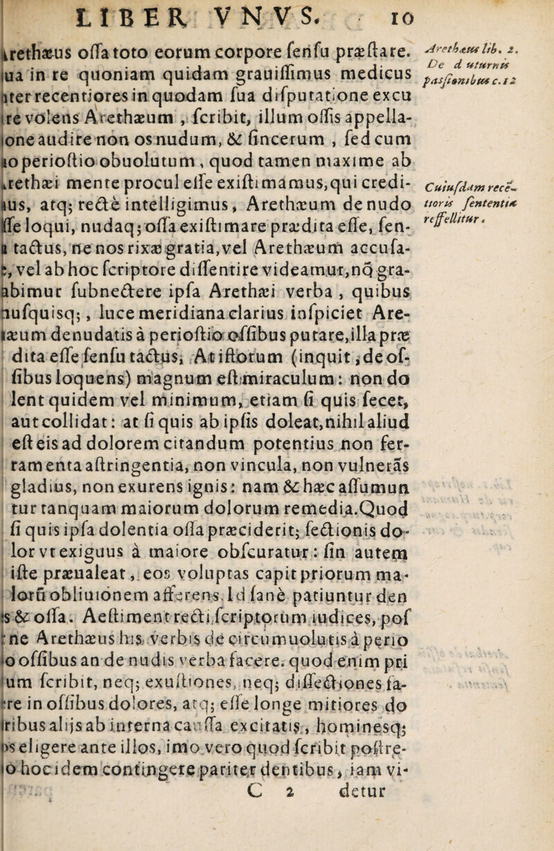 urethasus oflatoto eorum corpore fenfu pneftare. lua in re quoniam quidam grauiflimus medicus uter recentiores in quodam fua difputatione excu ire volens Arethaeutn , fer ibit, illum olfis appella- loneaudire non os nudum, &: fincerum , fedeum noperioftio obuolutum , quod tamen maxime ab aethsei mente procul eife exiftimamu$,qui credi¬ mus, atq; redte intelligimus, Arethaeum de nudo ffeloqui, nudaq; offaexiftimare praidita efle, fen- u ta&us, ne nos rixse gratia, vel Arethaeum accufa- fc, vel ab hoc feriptore di (Tentire videamur,nq gra- abimur fubne&ere ipfa Arethafi verba , quibus nufquisq;, luce meridiana clarius infpiciet Are- iseum denudatis a perioftio offibus putare,illaprce dita efle fenfu ta&us, Atiftorum (inquit ,deof- fibus loquens) magnum eft,miraculum: non do lent quidem vel minimum, etiam fi quis fecet, aut collidat: at fi quis abipfis doleat,nihil aliud eft eis ad dolorem citandum potentius non fer- ramentaaftringentia, non vincula, non vulneras gladius, nonexurens ignis: nam 6chaecaflumun. tur tanquam maiorum dolorum remedia.Quod fi quis ipfa dolentia ofia praeciderit; fedionis do¬ lor vt exiguus a maiore obfcuratur: fin autern ifte pramaleat, eos voluptas capit priorum ma« loru obiiuionem afferens, id (ane patiuntur den is&ofla. Aefiimentrefti feriptorum ludices, pof : ne Arethasus his verbis cie circumuolutis aperio *o offibus an de nudis verba facere, quod enim pri um feribit, neq; exuitiones, neq; difiediones fa- ire in offibus dolores, atq; efle longe mitiores do Iribus alijs ab interna canfla excitatis , hominesq; |)s eligere ante illos, imo vero quod feri b it pofire- 10 hoc idem contingere pariter dentibus, iam vi- '• -v C 2 detur Arpth<tttf Itb, 2. De d uttirnts pasji»n)btcsc.i2 Cuiufdum rece-m ttoris fententt* reffellttur«