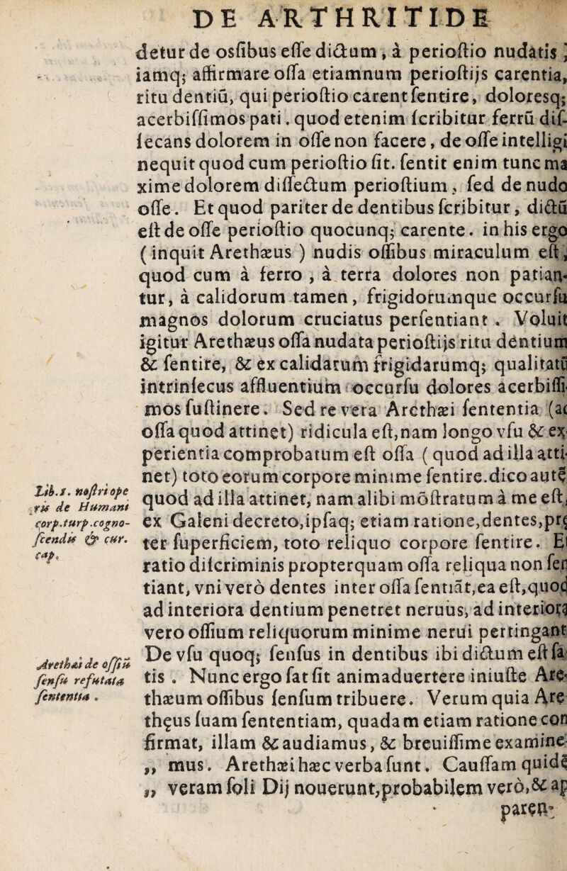£/£./. mftrtope de Humant aorp.turp .cogno- fcendf* 0* c*h Avetb&t de offiu fen/u refutata fententta • detur de osfibuseffedi&um , a perioftio nudatis \ iamq$ affirmare offa etiamnum periodi js carentia, ritudentiu, qui perioftio carentfentire, doloresq; acerbiffimos pati. quod etenim fcribitur ferru dif- lecans dolorem in offe non facere, de offe intelligi nequit quod cum perioftio fit. fentit enim tuncma ximedolorem diffedum perioftium, fed denudo offe. Et quod pariter de dentibus fcribitur, didu elide offe perioftio quocunq; carente, in his ergo (inquit Arethaeus ) nudis offibus miraculum eft, quod cum a ferro , a terra dolores non patian* tur, a calidorum tamen, frigidorumque occurfu magnos dolorum cruciatus perfentiant . Voluit igitur Arethams offa nudata perioftijs ritu dentium H fentire, & ex calidarum frigidarumq* qualitatu intrinlecus affluentium occurfu dolores acerbiffi¬ mos fuftinere. Sed re vera Arcthad lententia (ac offa quod attinet) ridicula eft,nam longo vfu {^ex¬ perientia comprobatum eft offa (quod ad illa atti¬ net) toto eorum corpore minime fentire.dico aute quod ad illa attinet, nam alibi moftratum a me eft, ex Galeni decreto,ipfaq; etiam ratione,dentes,pr^ ter fuperficiem, toto reliquo corpore fentire. Ei ratio dilcriminis propterquam offa reliqua non fer tiant, vni vero dentes inter offa fentiat,ea eft,quoc| ad interiora dentium penetret neruus, ad interiora vero oflium reliquorum minime nerui pertingant De vfu quoq; fenfus in dentibus ibididumeftfa tis . Nunc ergo fat fit animaduertere iniufte Ar& thaeumoffibus lenfum tribuere. Verum quia Are th^us fuam fententiam, quadam etiam ratione con firmat, illam & audiamus, &; breuiffime examine mus. Arethceihsecverbafunt. Cauffam quidcl veram fpli Dij nouerunt,probabilem verd>& parefi* 99 99