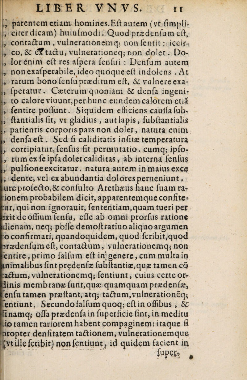 (j, parentem etiam homines.Eft autem (vt fimpli- ,, citer dicam) huiufmodi. Quod pr^edenfum eft, „ conta&um, vulnerationemq$ nonfentit: iccir- ,, co, Sc e?ta&u, vulnerationeq; non dolet. Do¬ lor enim eft res afpera fenfui : Denfum autem non exafperabileAdeo quoque eft indolens . At rarum bono fenfu praeditum eft, &c vulnere exa- fperatur. Oeterum quoniam & denfa ingeni¬ to calore viuunt,per hunc eundem calorem etia fentire pofiunt. Siquidem efficiens cauflafub» j, ftantialis fit, vt gladius, aut lapis, fubftantialis , patientis corporis pars non dolet, natura enim 3 denfa eft . Sed fi caliditatis infita^ temperatura } corripiatur, fenfus fit permutatio, cumq* ipfo- , rum ex fe ipfa dolet caliditas, ab interna fenfus j pulfioneexcitatur, natura autem inmaiusexce [, dente, vel ex abundantia dolores perueniunt. ureprofe£to,&;confulto Arethaeus hanc fuamra- ionem probabilem dicit, apparentemqueconfite^ :ur, qui non ignorauit, fententiam,quam tueri per :xit deoffiumfenfu, effe ab omni prorfus ratione alienam, neq$ polfe demoftratiuo aliquo argumen io confirmari, quandoquidem, quod fcribit,quod srasdenfum eft, contaftum, vulnerationemq* non entire, primo falfum eft in; genere, cum multa in inimalibus fint pr^denfte fubftantiae,qu^ tamen cq :a£tum, vulnerationemq; fentiunt, cuius certe or- inis membrana; funt,qua2 quamquam praedenfse, enfu tamen praeftant, atq* ta&um, vulnerationeq* 'entiunt. Secundo lalfumquoq*eftinoflibus , £c inamq* offaprsedenfainfuperficiefint,in medim uo tamen rariorem habent compaginem: itaque fi ropter denfitatem ta&ionem, vulnerationemque vtillefccibit) non fentiunt , id quidem facient in