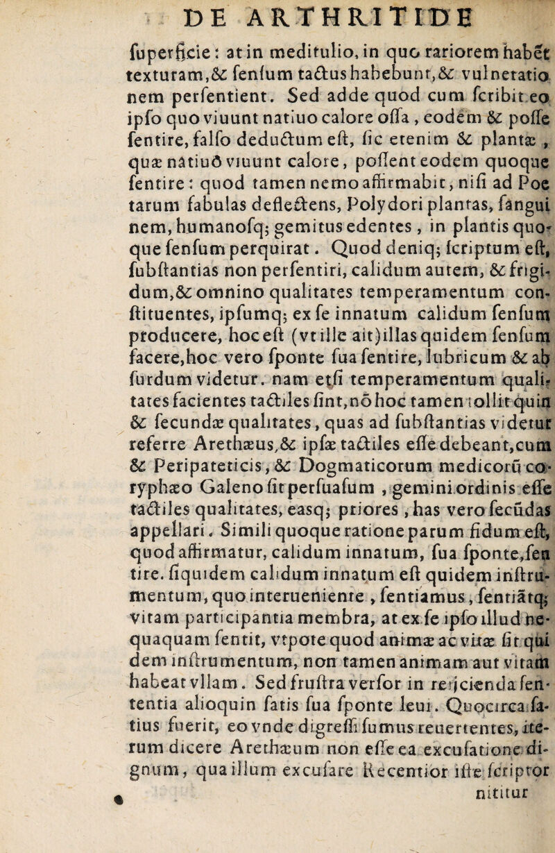 fuperfide: at in meditulio, in quo rariorem habet texturam,&: fenfum tadushahebunr,&; vulneratio nem perfentient. Sed adde quod cum fcribit eo ipfo quo viuunt natiuo calore offa, eodem & poffe fentire, falfo dedudum eft, fic etenim & plantas , quae natiud viuunt calore, pollent eodem quoque fentire: quod tamen nemoaffirmabit, nifi ad Poe tarum fabulas defledens, Polydori plantas, fangui nem, humanofq; gemitus edentes, in plantis quo* que fenfum perquirat. Quod deniq; Icriptum eft, fubftantias non perfentiri, calidum autem, & frigi¬ dum,omnino qualitates temperamentum con- ftituentes, ipfumq$ ex fe innatum calidum fenfum producere, hoceft (vt ille ait)illas quidem fenfum facere,hoc vero fponte fua fentire, lubricum &:ab furdum videtur, nam etfi temperamentum quali? tates facientes tadiles fint,no hoc fameniollirqniu & fecundae qualitates, quas ad fubftantias Videtur referre Arethaeus,^ ipfse tadiles effe debeant,cum SC Peripateticis, 6c Dogmaticorum medicoruca- tfphaeo Galeno firperfuafutn , gemini ordinis effe tadiles qualitates, easq$ priores, has vero fecudas appellari, Simili quoque ratione parum fidum eft, quod affirmatur, calidum innatum, fua fponte,fen tire. fiqmdem calidum innatum eft quidem inftru» mentum, quo interueniente ,fentiamus, fenriatq; Vitam participantia membra, at ex fe ipfo illud ne¬ quaquam fentit, vtpotequod animae ac vixx fit qui dem inftrumentum, non tamen animam aut vitam habeat vllam* Sedfruftra verfor in reficienda fen- tentia alioquin fatis fua fponte leui. Quocirca.fe¬ tius fuerit, eovnde digreffifumus reuertentes,ite¬ rum dicere Arethasum non effe ea. excufatione; di¬ gnum, qua illum excufare Recentior ifiefcriptor nititur