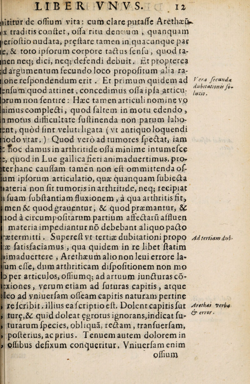nititur de offium vita: cum clare putaffe Aretha:^ iix traditis co.nftet, offa ritu dentium , quanquam | erioftio nudata, proflare tamen in,quacunque par i;e, & toto iplorum corpore tadusfenfu, quod ta- inenneq; dici, neq; defendi debuit, fitpropterea ;;d argumentum fecundo loco propofitum alia ra- i onerefpondendumerit. Et primum quidem ad Ver* Isnfutn.quod attinet, concedimus offa ipia articm J°* brum non fentire: Hsec tamen articuli nomine vo Inimuscompledi, quodfaltem in motu edendo * in motus difficultate fuftinenda non parum iabo- tsnt, quod iint velutiligata (vt anriquoloquendi hodo v.tar.) Quod vero ad tumores fpedat, iam I: floc damus in arthritide offa minime intumefce s, quod in Lue gallicaJieri animaduertimus.pro* lier hanc eauffam tamen non eff ommittendaoff Ium iplorum articulatio, qua; quanquam fubieda jiateria non fit tumorisin arthritide, neq* tecipiat i^fuam fubftantiam fluxionem, a qua arthritis fit, men&; quodgrauentur, &: quodpraemantur, 8£ uod a circumpofitarum partium affedaru affluen materia impediantur no debebant aliquopado -setermitti. Supereftvt tertia dubitationi propo Ad tertiam dub x fatisfaciamus , qua quidem in re libet ftatim fiimaduertere , Arethaeum alio non leui errore la* num effe, dum arthriticam difpofitionem non mo ID per articulos, offiumq; ad artuum jundurasco* i;xione$, verum etiam ad futuras capitis, atque tleo ad vniuerfam offeam capitis naturam pertine > re lcribit ^ illius ea fcriptioeft^ Dolent capitis fut Arethai verba > turf,&; quid doleat^grotus ignorans,indicat fu- &error- ) turarum fpecies, obliqua, redam, tranfuerfam, > pofterius, ac prius. Tenuem autem dolorem in ; oflibus defixum conqueritur, Vniuerfam enim pflium