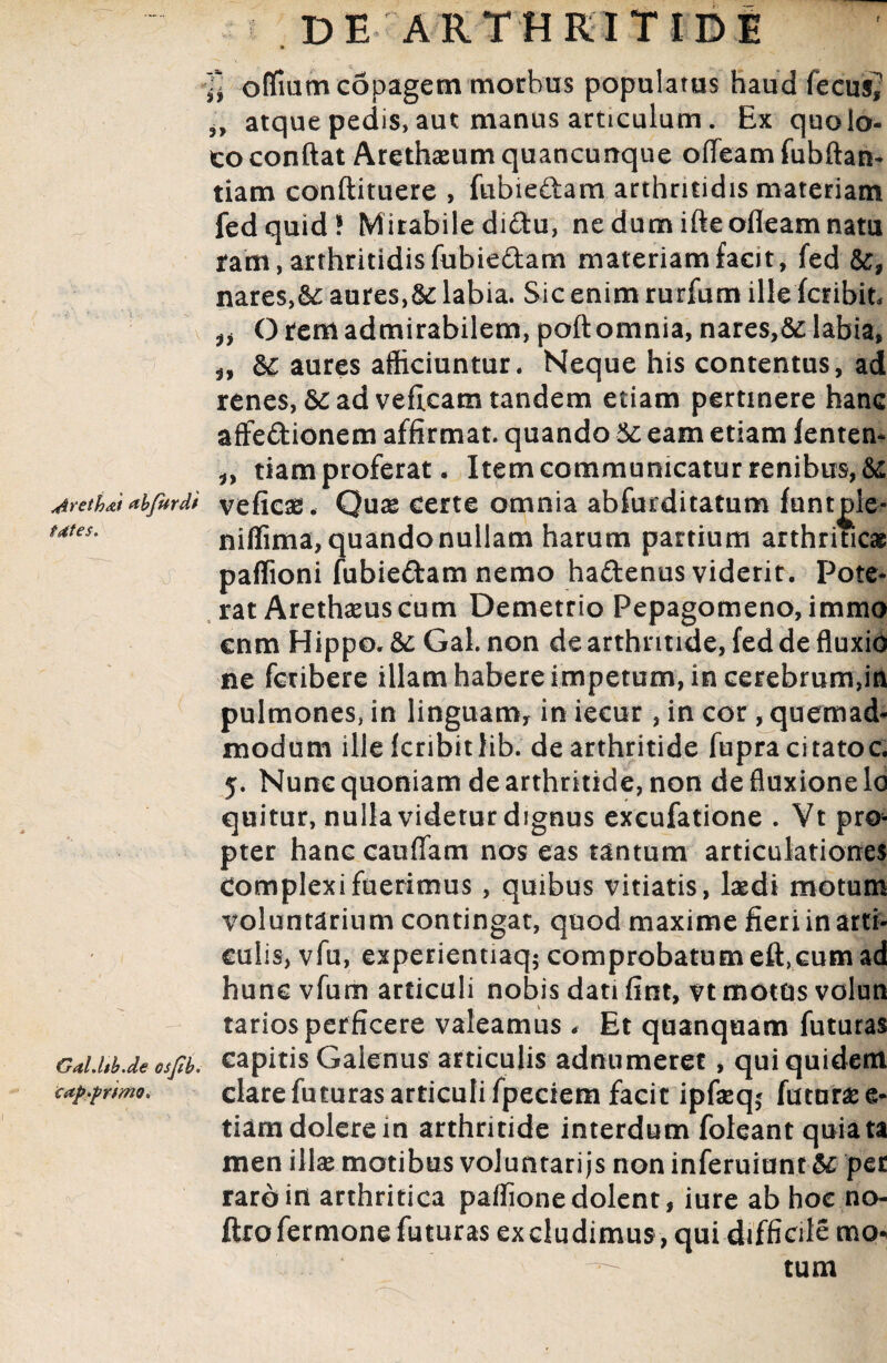 rj ») 3> ofifmmcSpagem morbus populatus haud fecus atque pedis, aut manus articulum. Ex quo lo¬ co conflat Arethaeum quancunque ofTeam fubftan- tiam conflituere , fubie&am arthritidis materiam fed quid! Mirabile di&u, nedumifleofleamnatu ram, arthritidis fubieftam materiam facit, fed nares,&: aures,&: labia. Sic enim rurfum ille fcribit* 'O rem admirabilem, poftomnia, nares,labia, aures afficiuntur. Neque his contentus, ad renes, ad veflcam tandem etiam pertinere hanc affedionem affirmat, quando & eam etiam fenten- n tiam proferat. Item communicatur renibus, & dYeth&t abfurdi veficae. Quae Certe omnia abfurditatum funtple- ii tdtes. niffima, quando nullam harum partium arthriticas Gal.ltb.de osjtb. cap.primo. paffioni fubiedam nemo hadenus viderit. Pote* rat Arethaeuscum Demetrio Pepagomeno, immo cnm Hippo. &Gal. non de arthritide, fed de fluxio ne fcribere illam habere impetum, in cerebrum,in pulmones, in linguamy in iecur, in cor, quemad¬ modum ille kribitlib. de arthritide fupracitatoc. y. Nunc quoniam de arthritide, non de fluxione lo quitur, nulla videtur dignus excufatione . Vt pro¬ pter hanc cauffam nos eas tantum articulationes Complexi fuerimus , quibus vitiatis, laedi motum voluntarium contingat, quod maxime fieri in arti¬ culis, vfu, experientiaq$ comprobatum eft.cum ad hunc vfum articuli nobis dati fint, vt motus volun tarios perficere valeamus, Et quanquam futuras capitis Galenus articulis adnumeret, qui quidem clare futuras articuli fpeciem facit ipfaeq* futurae e- tiam dolere in arthritide interdum foleant quiata men illae motibus voluntari js non inferuiunt &; per raro in arthritica paffione dolent, iure ab hoc no- ftrofermonefuturas excludimus , qui difficile mo¬ tum