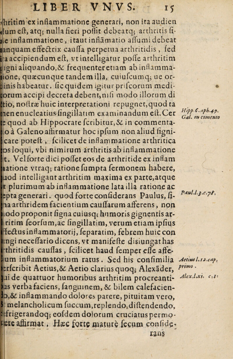 ifhritim ex inflammatione generari, non ita audien ilum eft, atq; nulla fieri poffit debeatq; arthritis fi¬ ne inflammatione, itautinflamatio affumidebeat lanquam effe&rix caufla perpetua arthritidis , led iaaccipiendum eft, vt intelligatur pofle arthritim pigni aliquando,frequenter etiam ab inflamma¬ tione, quaecunque tandem illa, cuiufcumq; ue or- i inis habeatur, ficquidem igitur prifcorum medi- torum accipi decreta debent,nifi modo illorum di itio, noftrae huic interpretationi repugnet,quod ta rnenenucleatiusfingillatim examinandumeft.Cer tS quod ab Hippocrate fcribitur,&: in commenta- oa Galeno affirmatur hocipfum non aliud figni- care poteft , fcilicet de inflammatione arthritica os loqui, vbi nimirum arthritis ab inflammatione ut. Velforte dici poffet eos de arthritide ex inflam latione vtraq; ratione fumpta fermonem habere, uod intelligantarthritim maxima ex parte,atque |t plurimum ab inflammatione lata illa ratione ac iota generari, quod forte confiderans Paulus, fi- aarthridem facientium cauffarum afferens, non :>do proponit figna cuiusq* humoris gignentis ar- itim feorfum,ac fingillatim, verum etiam ipfiqs e£usinflammatorij, feparatim, febrem huic con igi neceffariodicens, vt manifefte disiqngathas i* thritidis cauftas, fcilicet haud fempercffe afte? ✓ um inflammatorium ratus. Sed his confimilia prfcribit Aetius,&: Aetio clarius quoq, Alexader, lui de quattuor humoribus arthritim procreand¬ us verba faciens, fangmnem, & bilem calefacien¬ do^ inflammando dolores parere, pituitam vero, 5 melancholicum fuccumjeplendo^iftendendo» : frigerandoqj eofdem dolorum cruciatus permo¬ le affirmat, Hasc forte mature fecum confide*? Htpp.C. ap h.49. Gal. in comento PavLl.f.c.yf, Aetiu* L12. capi primo . Alex.l.xf. r./?