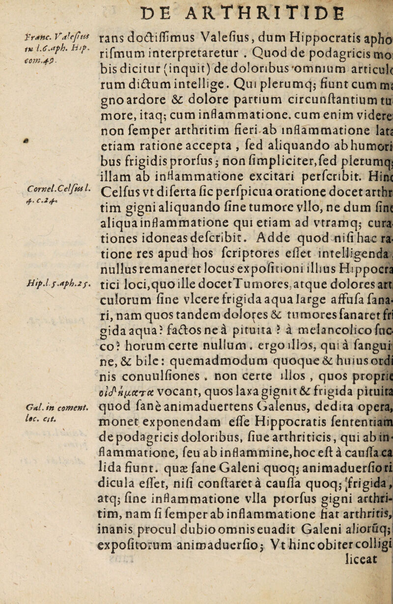 franc. Vdlepus tu l.d.dph. Hif. €om.4$. & Cornel.Celfas l. C'2£« Hip.l /.aph.2 f. GaL in coment. Uc, Cit. rans do&ifllmus Valefius, dum Hippocratis apho rifmum interpretaretur . Quod de podagricis moi bis dicitur (inquit) de doloribus omnium articule rumdi&umintellige. Quiplerumq; fiunt cum nu gnoardore &: dolore partium circunftantiumtu more, itaq; cum inflammatione, cum enim videre non femper arthritim fieri ab inflammatione lata etiam ratione accepta , fed aliquando ab humori bus frigidis prorfus $ non fimpliciter,fed plerumq^ illam ab inflammatione excitari perfcnbit. Hinc Celfus vt diferta fic perfpicua oratione docet arthr tim gigni aliquando fine tumore vllo, ne dum fine aliquainflammatione qui etiam ad vtramq; cura tiones idoneas deferibit. Adde quod nifihac ra< tione res apud hos feriptores efiet intelligenda, nullus remaneret locus expolitioni illius Hippocra tici loci,quo ille docetTumores,atque dolores art, culorum fine vicere frigida aqua large afFufa fana¬ ri, nam quos tandem dolones 6c tumores fanaret fri gidaaqua? faftosnei pituita ? a melancohcofuo co! horum certe nullum, ergo illos, qui a fangui ne, &: bile: quemadmodum quoque & huius ordi nis conuulfiones > non certe illos , quos proprie oWfwccTcc vocant, quos laxa gignit &: frigida pituita quod faneanimaduertens Galenus, dedita opera, monet exponendam effe Hippocratis fententiam de podagricis doloribus, fiue arthriticis, qui ab in« flammatione, feu abinflammine,hoceft a caufiaca lida fiunt, quse fane Galeni quoq$ animaduerfiori dicula efiet, nifi conflaret a caufia quoq; frigida, atq$ fine inflammatione vlla prorfus gigni arthri¬ tim, nam fi femper ab inflammatione fiat arthritis, inanis procul dubioomniseuadit Galeni alioruq$ expolitorum animaduerfio; Vt hinc obiter colligi liceat
