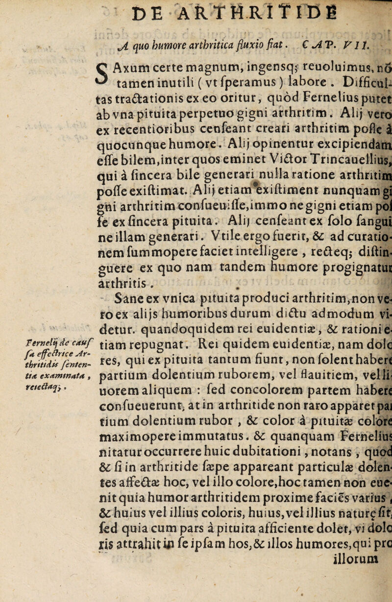 DE ARTttRi TlDB > y *  ‘ ft jl quo humore arthritica fluxio fiat. € jlT. V 11. SAxum certe magnum, ingensq? reuoluimus* n5 tamen inutili ( vtfperamus) labore . Difficul¬ tas traftationis ex eo oritur, quod Fernelius putet ab vna pituita perpetuo gigni arthritim. Alij vero ex recentioribus cenfeant creari arthritim pofle i quocunque humore . Ali; opinentur excipiendam effe bilem,inter quos eminet Vi&or Trincauellius, quiafincera bile generari nulla ratione arthritim polle exiftimat. Ali; etiam#exiftiment nunquam gi gni arthritimconfueuilfe,immonegigni etiam poi fe exfincera pituita. Ali; cenfeant ex folo fangui ne illam generari. Vtile ergo fuerit, & ad curatio¬ nem fummoperefaciet intelligere , refteqj diftin. guere ex quo nam tandem humore progignatur arthritis. Sane ex vnica pituita produci arthritim,non ve- roex alijs humoribus durum diftu admodum vi¬ detur. quandoquidem rei euidentias, & rationi e- Vemdyde cauf tjam repugnat. Rei quidem euidentias, nam dole *es, qui ex pituita tantum fiunt , non folenthabere ti* exammata, partium dolentium ruborem, vel flauitiem, velli- retetis* uoremaliquem : fed concolorem partem habere confueuerunt^ at in arthritide non raro apparet pai tium dolentium rubor , 8c color a pituita colore maximopere immutatus. & quanquam Fernelius nitatur occurrere huic dubitationi, notans , quod & fi in arthritide faspe appareant particulas dolen¬ tes affefta; hoc, vel illo colore,hoc tamen non cue- nit quia humor arthritidem proxime facies varius, & huius vel illius coloris, huius, vel illius nature fit, fed quia cum pars a pituita afficiente dolet, vi dolo attrahitUi feipfam hos,&: illos humores,qui pre illorum /