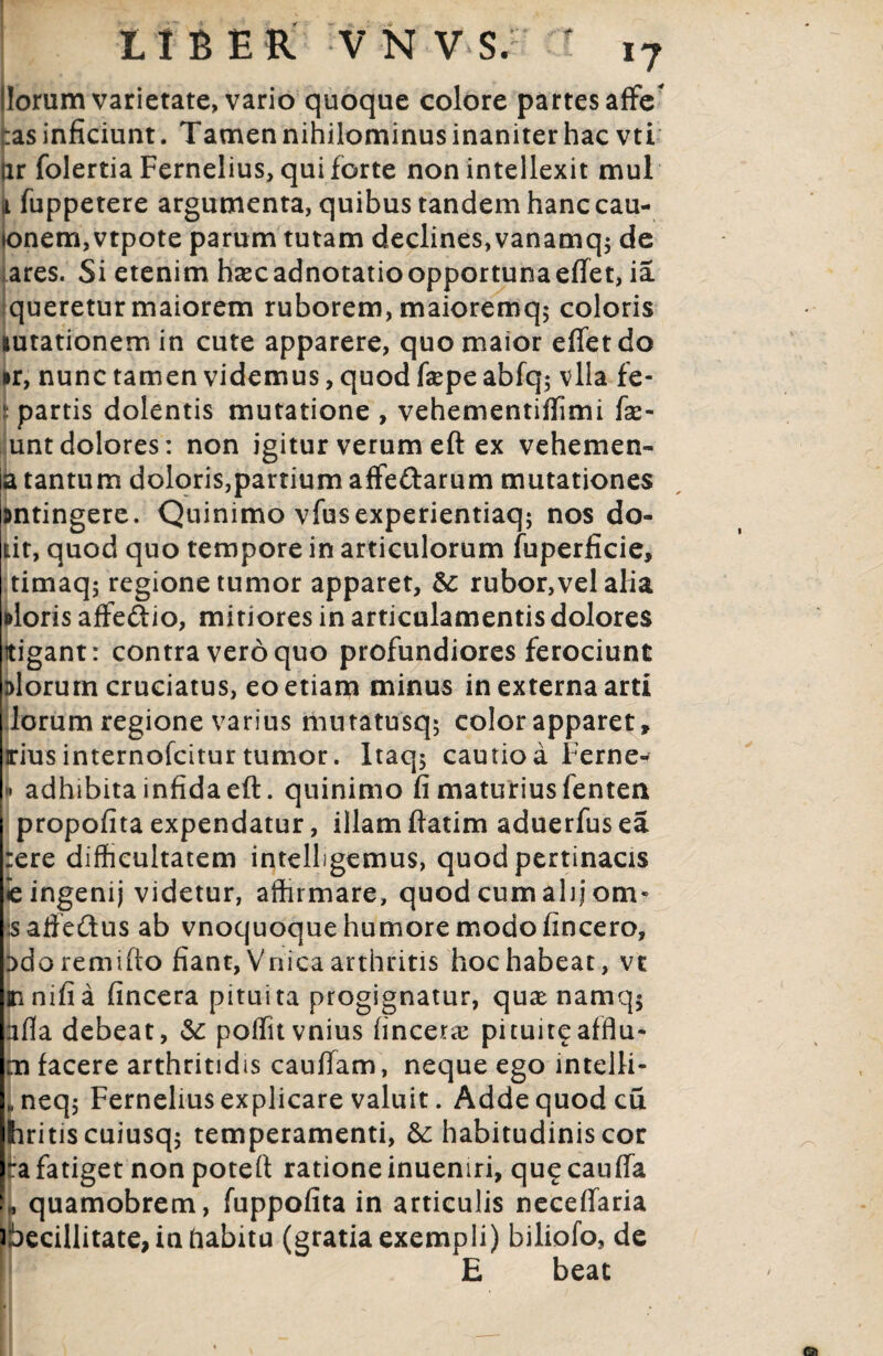 Horum varietate, vario quoque colore partes affe tas inficiunt. Tamen nihilominus inaniter hac vti jir folertia Fernelius, qui forte non intellexit mul i fuppetere argumenta, quibus tandem hanc cau- ionem,vtpote parum tutam declines, vanamq$ de ares. Si etenim hzecadnotatioopportunaeffet, ia queretur maiorem ruborem, maioremq; coloris lutationemin cute apparere, quo maior effet do kr, nunc tamen videmus, quod fepe abfq$ vlla fe- ; partis dolentis mutatione , vehementiffimi fse- untdolores: non igitur verum eft ex vehemen- a tantum doloris,partium affe&arum mutationes antingere. Quinimo vfusexperientiaq; nos do- lit, quod quo tempore in articulorum fuperficie, timaq; regione tumor apparet, &; rubor,vel alia aloris afFedio, mitiores in articulamentis dolores ttigant: contra vero quo profundiores ferociunt 3>lorurn cruciatus, eo etiam minus in externa arti lorum regione varius mutatusq$ color apparet» irius internofcitur tumor. Itaqj cautio a Perne- m adhibita infida eft. quinimo fi maturius fenten propofita expendatur, illam ftatim aduerfus ea :ere difficultatem intelligemus, quod pertinacis ie ingenij videtur, affirmare, quod cum alij om* jsaffedus ab vnoquoque humore modo fincero, :>doremifto fiant, Vnica arthritis hoc habeat, vc mnifia fincera pituita progignatur, qua namq$ afia debeat, &: poffitvnius {incene pituit^affla- m facere arthritidis cauffam, neque ego intelli* „neq; Fernelius explicare valuit. Adde quod cu hritiscuiusqj temperamenti, &; habitudinis cor ~a fatiget non poteft ratione inueniri, qu£ cauffa L quamobrem, fuppofita in articulis neceffaria ibecillitate, in habitu (gratia exempli) biliofo, de E beat