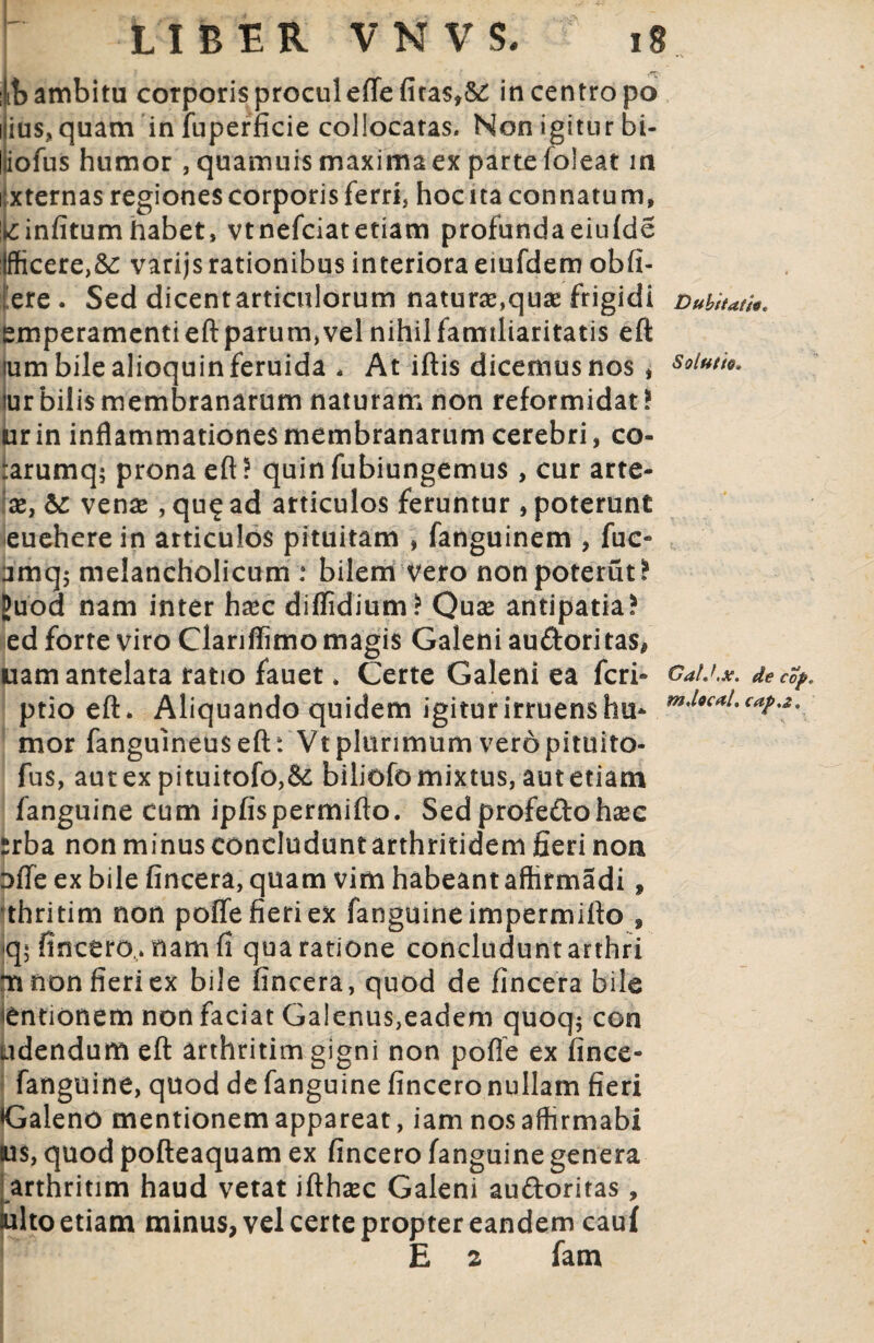 :it> ambitu corporis procul effefiras,^ in centro po i ius, quam in fuperficie collocatas. Non igitur bi- iofus humor , quamuis maxima ex parte loleat in xternas regiones corporis ferri, hoc ita connatum, ik:infitum habet, vtnefciatetiam profunda eiufde :lfficere>&: varijs rationibus interiora emfdem obfi- ere . Sed dicentarticulorum natur#,quae frigidi £mperamentieftparum,vel nihil familiaritatis efl: lum bilealioquinferuida , At iftis dicemus nos » iur bilis membranarum naturam non reformidat * ur in inflammationes membranarum cerebri, co- rarumq; prona efl: ? quin fubiungemus , cur arte- x} & venas, qu? ad articulos feruntur , poterunt euehere in articulos pituitam , fanguinem , fuc- amqj melancholicum : bilem vero nonpoterut^ JJuod nam inter h#c diffidium* Quse antipatia? ed forte viro Clarilfimo magis Galeni audori tas, uam antelata ratio fauet. Certe Galeni ea feri- ptio efl. Aliquando quidem igiturirruenshu* mor fanguineus efl: Vt plurimum vero pituito- fus, aut ex pituitofo,Se biliofo mixtus, aut etiam fanguine cum ipfispermiflo. Sedprofedoh#c srba non minusconcluduntarthritidem fieri non ofle ex bile fincera, quam vim habeant afhrmadi, thritim non poffe fieri ex fanguine impermitto , (\\ fincero,. nam fi qua ratione concludunt arthri m non fieri ex bile fincera, quod de fincera bile 'entionem non faciat Galenus,eadem quoq$ con udendum efl: arthritim gigni non pofle ex fince- fanguine, quod de fanguine fincero nullam fieri Galeno mentionem appareat, iam nosafhrmabi Ius, quod pofteaquam ex fincero fanguine genera tarthritim haud vetat ifthsec Galeni audoritas, ilto etiam minus, vel certe propter eandem cauf E 2 fam Dubitatio* Solutio* GaU.x. de cop„ m.local, cap,z*