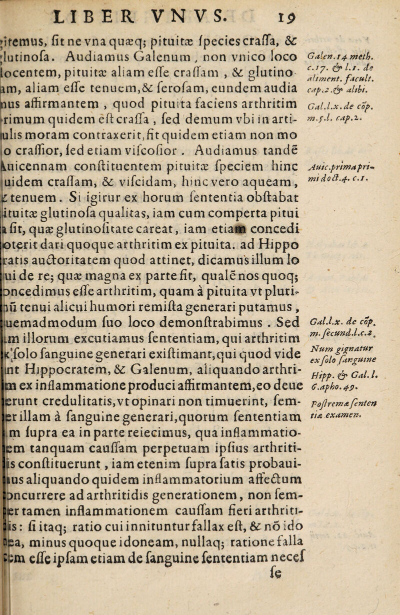 Mtemus, fitne vnaquaeq; pituitae fpeciescraffa, &: ;lutinofa. Audiamus Galenum , non vnico loco Galen.i^meth. locentem, pituita: aliam effe craffam , &: glutino- facul* am, aliam effe tenuem,&c ierofam, eundem audia cap.2.& altbt. mus affirmantem , quod pituita faciens arthritim Gai.Lx.de cfy. rimum quidem eftcraffa , fed demum vbi in arti- *»•/•*• caP^' iulis moram contraxerit,fit quidem etiam non mo o craffior, led etiam vifcofior . Audiamus tande lUiicennam conftituentem pituitae fpeciem hinc Auic.kprimapri- uidem craffam, vifcidam, hinc vero aqueam, £ tenuem. Si igirurex horum fententia obftabat amitae glutinofa qualitas, iam cum comperta pitui a fit, quaeglutinofftatecareat, iam etiam concedi oterit dari quoque arthritim ex pituita, ad Hippo ratis audoritatem quod attinet, dicamus illum lo iui de re$ quae magna ex parte fit, quale nos quoq$ oncedimus effe arthritim, quam a pituita vt pluri- nu tenui alicui humori remifta generari putamus , uiemadmodum fuo loco demonftrabimus . Sed Gal.i.x. de cap, Lm illorum excutiamus fententiam, qui arthritim m'fectindd'c-*• K(folo fanguine generari exiftimanr,qui quod vide Zfiu%g‘Ze int Hippocratem, &: Galenum, aliquandoarthri- Ht^^Gai.L m ex inflammatione produci affirmantem,eo deue G.apho.fp* erunt credulitatis,vt opinari non timuerint, fem- FoJlreniA fenten er illam a fanguine generari,quorum fententiam ti* examen. m fupra ea in parte reiecimus, qua inflammatio- em tanquam cauffam perpetuam ipfius arthriti- isconftituerunt, iam etenim fupra fatis probaui- msaliquandoquidem inflammatorium affedum : jncurrere ad arthritidis generationem, non fem- per tamen inflammationem cauffam fieri arthriti- Jis: fiitaq; ratio cui innituntur fallax eft, &■ no ido ba, minus quoque idoneam, nullaqj rationefalla c effe ipfam etiam de fanguine fententiam necef