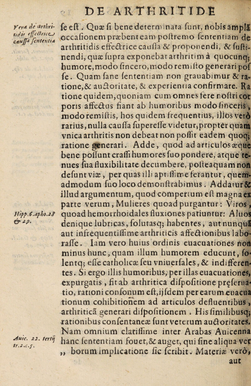 yer*&*rthri- feefl:. Qux fi benedeterrrnnata funt, nobisampll cavff^nterrtia occationem praebent eam poftremo fentenriam de ' arthritidis effectrice caufla 6c proponendi, &fufh- nendi, qux fupra exponebatarthrumi a quocunq* humore,modo (incero,modo remifto generari pof fe. Quamfane fententiatn non grauabimur & ra¬ tione, &c audoritate, & experientia confirmare. Ra tione quidem,quoniam cum omnes iere nbftricot poris affe&us fiant ab humoribus modofiftceris * modoremiftis, hos quidem frequentius, illos vetd rarius, nulla caufla fupereffe videtur, proptCr quam vnica arthritis non debeat non poffit eadem quoq$ ratione generari. Adde, quod ad articulos seque benepofluntcrafrihumoresfuopondere, atque te¬ nues fuafluxibilitate decumbere, pofteaquamnon defuntviae, per quas illi aptiffime ferantur, quem¬ admodum fuolocodemonftrabimus. Addarur&S illud argumentum, quod compertum eft magna ex parte verum, Mulieres quoad purgantur: Viros, Hippj.apho.iS quoad hemorrhoidales fluxiones patiuntur: Aluos denique lubricas, folutasq* habentes > autnunqua aut infrequentiflime arthriticis affedionibus labo* rafife. lam vero huius ordinis euacuationes non minus hunc, quam illum humorem educunt, fo* lentq; effe catholica: feu vniuerfales, indifferen¬ tes. Si ergo illis humoribus, per illas euacuationes, expurgatis, fit ab arthritica difpofitione pr^ferua- tio, rationi confonum eft,ijfdem perearumeuaeua tionum cohibitionem ad articulos defluentibus, arthritica generari difpofitionem * Hisfimihbusqj rationibus confentaneas funt veterum auftoritates. Nam omnium clariffime inter Arabas Auicenna hanc (ententiam fouet,& auget, qui fine aliqua ver „ borum implicatione fic fcribit. Materia vero, aut