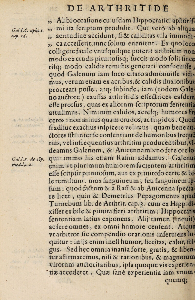 cup. itf. GalJ.x. de cop. med.l\c’£. DE ARTHRITIDE „ Alibi occafionecuiuidam Hippocratici apbonf ,, mi ita fcriptum prodidit. Qui vero ab aliqua n acritudine accidunt, fi & caliditas vlla immodi- caacceflerit,tuncfolum euenient. Ex quo loco colligere facile vnufquifque poterit arthritim non modo ex crudis pituitofisq; fuccis modo folis fince rifq; modo calidis remiftis generari confueuiffe , quod Galenum iam loco citatoadmonuifle vidi¬ mus, verum etiam ex acribus,&: calidis fluxionibus procreari pofle . atq5 fubinde, iam (eodem Gale- noaudore ) cauflas arthritidis effedrices eafdem efle prorfus, quas ex aliorum fcriptorum fententia attulimus. Nimirum calidos, acrefq; humores fin ceros : non minus quam crudos, ac frigidos. Quod fi adhuc exadius mlpicere velimus , quam bene au¬ deres ifti inter fe confentiant de humoribus freque tius, vel infrequentius arthritim producentibuSjVi- deamus Galenum, & Auicennam vno fere ore lo¬ qui : immo his etiam Rafim addamus. Galenus enim vt plurimum humorem facientem arthritim efle fcripiitpituitofum, aut ex pituitofo certe & bi¬ le remiftum. mox fanguineum, feu fanguinem ip- fum: quod fadum & a Rafi ab Auicenna fpeda- re licet , quin & Demetrius Pepagomenus apud Tumebam lib.de Arthrit. cap.3. cum exHipp. dh xiflet ex bile & pituita fieri arthritim: Hippocratis fententiam latius exponens. Ali; tamen (inquit) aefereomnes, ex omni humore cenfent. Atque vt arbitror fic compendio orationis inferuiens lo¬ quitur : in ijs enim ineft humor, ficcitas, calor, frb gus. Sedh?c omnia inania forte, gratis, & liben¬ ter affirmaremus, nifi& rationibus, & magnorum virorum auderitatibus, ipfa quoque vis experien- *t.i& accederet . Quas fane experientia iam vnum- quemqj